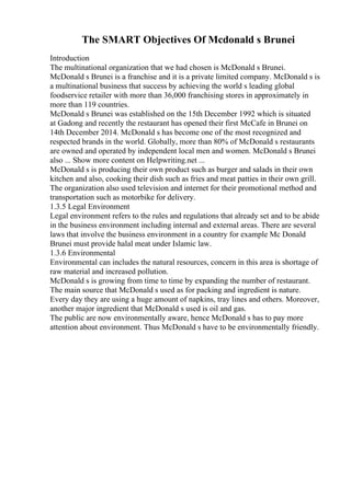 The SMART Objectives Of Mcdonald s Brunei
Introduction
The multinational organization that we had chosen is McDonald s Brunei.
McDonald s Brunei is a franchise and it is a private limited company. McDonald s is
a multinational business that success by achieving the world s leading global
foodservice retailer with more than 36,000 franchising stores in approximately in
more than 119 countries.
McDonald s Brunei was established on the 15th December 1992 which is situated
at Gadong and recently the restaurant has opened their first McCafe in Brunei on
14th December 2014. McDonald s has become one of the most recognized and
respected brands in the world. Globally, more than 80% of McDonald s restaurants
are owned and operated by independent local men and women. McDonald s Brunei
also ... Show more content on Helpwriting.net ...
McDonald s is producing their own product such as burger and salads in their own
kitchen and also, cooking their dish such as fries and meat patties in their own grill.
The organization also used television and internet for their promotional method and
transportation such as motorbike for delivery.
1.3.5 Legal Environment
Legal environment refers to the rules and regulations that already set and to be abide
in the business environment including internal and external areas. There are several
laws that involve the business environment in a country for example Mc Donald
Brunei must provide halal meat under Islamic law.
1.3.6 Environmental
Environmental can includes the natural resources, concern in this area is shortage of
raw material and increased pollution.
McDonald s is growing from time to time by expanding the number of restaurant.
The main source that McDonald s used as for packing and ingredient is nature.
Every day they are using a huge amount of napkins, tray lines and others. Moreover,
another major ingredient that McDonald s used is oil and gas.
The public are now environmentally aware, hence McDonald s has to pay more
attention about environment. Thus McDonald s have to be environmentally friendly.
 