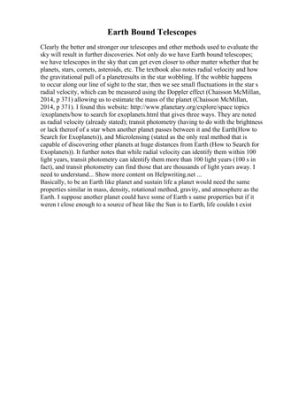Earth Bound Telescopes
Clearly the better and stronger our telescopes and other methods used to evaluate the
sky will result in further discoveries. Not only do we have Earth bound telescopes;
we have telescopes in the sky that can get even closer to other matter whether that be
planets, stars, comets, asteroids, etc. The textbook also notes radial velocity and how
the gravitational pull of a planetresults in the star wobbling. If the wobble happens
to occur along our line of sight to the star, then we see small fluctuations in the star s
radial velocity, which can be measured using the Doppler effect (Chaisson McMillan,
2014, p 371) allowing us to estimate the mass of the planet (Chaisson McMillan,
2014, p 371). I found this website: http://www.planetary.org/explore/space topics
/exoplanets/how to search for exoplanets.html that gives three ways. They are noted
as radial velocity (already stated); transit photometry (having to do with the brightness
or lack thereof of a star when another planet passes between it and the Earth(How to
Search for Exoplanets)), and Microlensing (stated as the only real method that is
capable of discovering other planets at huge distances from Earth (How to Search for
Exoplanets)). It further notes that while radial velocity can identify them within 100
light years, transit photometry can identify them more than 100 light years (100 s in
fact), and transit photometry can find those that are thousands of light years away. I
need to understand... Show more content on Helpwriting.net ...
Basically, to be an Earth like planet and sustain life a planet would need the same
properties similar in mass, density, rotational method, gravity, and atmosphere as the
Earth. I suppose another planet could have some of Earth s same properties but if it
weren t close enough to a source of heat like the Sun is to Earth, life couldn t exist
 