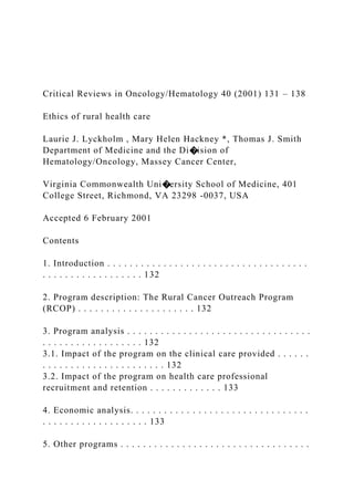 Critical Reviews in Oncology/Hematology 40 (2001) 131 – 138
Ethics of rural health care
Laurie J. Lyckholm , Mary Helen Hackney *, Thomas J. Smith
Department of Medicine and the Di�ision of
Hematology/Oncology, Massey Cancer Center,
Virginia Commonwealth Uni�ersity School of Medicine, 401
College Street, Richmond, VA 23298 -0037, USA
Accepted 6 February 2001
Contents
1. Introduction . . . . . . . . . . . . . . . . . . . . . . . . . . . . . . . . . . . .
. . . . . . . . . . . . . . . . . . 132
2. Program description: The Rural Cancer Outreach Program
(RCOP) . . . . . . . . . . . . . . . . . . . . . 132
3. Program analysis . . . . . . . . . . . . . . . . . . . . . . . . . . . . . . . . .
. . . . . . . . . . . . . . . . . . 132
3.1. Impact of the program on the clinical care provided . . . . . .
. . . . . . . . . . . . . . . . . . . . . . 132
3.2. Impact of the program on health care professional
recruitment and retention . . . . . . . . . . . . . 133
4. Economic analysis. . . . . . . . . . . . . . . . . . . . . . . . . . . . . . . .
. . . . . . . . . . . . . . . . . . . 133
5. Other programs . . . . . . . . . . . . . . . . . . . . . . . . . . . . . . . . . .
 
