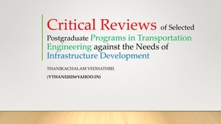 Critical Reviews of Selected
Postgraduate Programs in Transportation
Engineering against the Needs of
Infrastructure Development
THANIKACHALAM VEDHATHIRI
(VTHANI2025@YAHOO.IN)
 