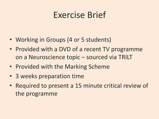 Exercise Brief
• Working in Groups (4 or 5 students)
• Provided with a DVD of a recent TV programme
on a Neuroscience topic – sourced via TRILT
• Provided with the Marking Scheme
• 3 weeks preparation time
• Required to present a 15 minute critical review of
the programme

 