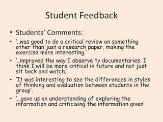 Student Feedback
• Students’ Comments:
• ‘..was good to do a critical review on something
other than just a research paper, making the
exercise more interesting.’
• ‘..improved the way I observe tv documentaries. I
think I will be more critical in future and not just
sit back and watch.’
• ‘It was interesting to see the differences in styles
of thinking and evaluation between students in the
group’.
• ‘…gave us an understanding of exploring the
information and criticising the information given’

 