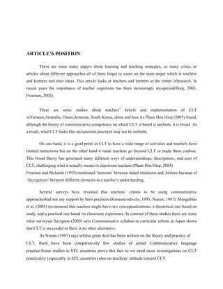 ARTICLE’S POSITION

        There are some many papers about learning and teaching strategies, so many critics or
articles about different approaches all of them forget to zoom on the main target which is teachers
and learners and their ideas. This article looks at teachers and learners at the center ofresearch. In
recent years the importance of teacher cognitions has been increasingly recognized(Borg, 2003;
Freeman, 2002).


        There   are   some    studies   about    teachers’   beliefs   and   implementation   of   CLT
inVietnam,Australia, Oman,Armenia, South Korea, china and Iran.As Pham Hoa Hiep (2005) found,
although the theory of communicative competence on which CLT is based is uniform, it is broad. As
a result, what CLT looks like inclassroom practices may not be uniform.

        On one hand, it is a good point in CLT to have a wide range of activities and teachers have
limited restrictions but on the other hand it made teachers go beyond CLT or made them confuse.
This broad theory has generated many different ways of understandings, descriptions, and uses of
CLT, challenging what it actually means to classroom teachers (Pham Hoa Hiep, 2005)
Freeman and Richards (1993) mentioned ‘tensions’ between stated intentions and Actions because of
‘divergences’ between different elements in a teacher’s understanding.

        Several surveys have revealed that teachers’ claims to be using communicative
approacheshad not any support by their practices (Kumaravadivelu, 1993; Nunan, 1987). Mangubhai
et al. (2005) recommend that teachers might have two conceptualizations: a theoretical one based on
study, and a practical one based on classroom experience. In contrast of these studies there are some
other surveysas Savignon (2005) says Communicative syllabus in curricular reform in Japan shows
that CLT is successful or there is no other alternative.
        As Nunan (1987) says whilea great deal has been written on the theory and practice of
CLT, there have been comparatively few studies of actual Communicative language
practice.Some studies in EFL countries prove this fact so we need more investigations on CLT
practicality (especially in EFL countries) also on teachers’ attitude toward CLT.
 