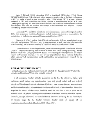 Jack C Richard (2006) categorized CLT in traditional CLT(before 1970s) Classic
CLT(1970s-1990s) and CLT today so it might happen for teachers due to the history of changes
in CLT to apply it based on past principles. After 1990s (classic CLT ) so many changes
happened in CLT and it needs to make some changes in implementation as jack C Richard
(2006)says In applyingCLT principles in the classroom, new classroom techniques and activities
were needed, new roles for teachers and learners in the classroom were required. Teachers
should be up dated to find the real CLT.

        Almarza (1996) found that institutional pressures can cause teachers to use practices that
differ from cognitions. Institutional pressures include matters as diverse as examinations, the
socialization of students, and accountability demands (Crookes, 1997).

        Breen et al. (2001) noticed that different teachers make different associationsbetween
principles and practices. Differences may be developmental as well: newknowledge can offer
new terminology and new understandings of cognitions and practices(Freeman, 1991).

         These are related to teaching situations, andit has been recognized that Western methods
(such as CLT) may not readily transfer tonon-Western state school settings (Holliday, 1994b).
Shamim (1996) And Canagarajah (1999) discuss how differing student expectations can impact
teacher andClassroom practices.so we have a wide range of factors based on these studies that
affect teachers CLT implementation and I could not find any comprehensive research for my
critical review.




RESEARCH METHODOLOGY
– critically discuss the methodological framework adopted. Are they appropriate? What are the
strengths and limitations? What other available options?

     in all researches, Teachers attitudes evaluation can be done by interviews, Kelly`s grid
technique, recall method and questionnaires (open and closed ended) and also in-depth
interviews. Using in-depth interview in this article is very good because there are some problems
and limitations in teachers attitudes evaluations that resolved by it. Also observations are the best
ways but the number of observation should be more that one time to have a better and an
accurate results. In general, two major useful methods in teachers attitudes evaluation aresemi-
structured, in-depth interviews; and stimulated recall interviews involving the use ofvideotapes
of   lessons   taught   by   the   teacher    toprompt    teacher   recall   of   aspects   of   her
practicaltheories.(Connelly & Clandinin, 1988; Elbaz, 1983).
 
