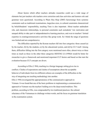 About factors which affect teachers attitudes researches could use a wide range of
elements but just teachers role teachers error correction and class activities and learners role and
grammar were questioned. According to Pham Hoa Hiep (2005) factorsrange from systemic
constraints such as traditional examinations, largeclass sizes, to cultural constraints characterized
by beliefsStudents’ responsibility, teaching Time is also important. About teacher andstudent
role, and classroom relationships, to personal constraints such asstudents’ low motivation and
unequal ability to take part in independentactive learning practices, and even to teachers’ limited
expertise in creatingcommunicative activities like group work. So I think the range of questions
was limited and not comprehensive.
       The difficulties reported by the Korean teachers fall into four categories: those caused (a)
by the teacher, (b) by the students, (c) by the educational system, and (d) by CLT itself. Among
them, difficulties falling into the first category were mentioned most often, almost twice or three
times as much as those in the other three categories DEFENG LI (1998)It would be better for
researcher to give a framework and mentioned important CLT factors and based on that start the
evaluation because CLT concepts are divers.

       According to Ellis (1 994), teaching in a foreign language setting gives rise to
conflicts. Clashes of expectations and clashes of assumptions about the acceptable
behavior of individuals from two different cultures are examples of the difficulties in the
way of integrating one teaching methodology into another.
Ellis (1 994) investigated the appropriateness of the communicative approach in
Vietnam. It was found that one of the basic problems in implementing a communicative
approach in Vietnam was the teachers' holding on to the deep-rooted tradition. This
problem, according to Ellis, was compounded by two traditional practices: the cultural
reluctance of the Vietnamese to challenge written words, and the focus on grammar translation
in the examination system.
 