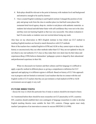 4. Role-plays should be relevant to the point in harmony with students level and background
        and attractive enough to be used by learners
    5. I have created English workshop in and English institute I changed the position of role
        paly and group work from the class to another place (we had built some places like
        restaurant hotel travel agency shop etc. similar to real places with authentic materials. so
        students feel relaxed and talk better faster with self-confidence they were not in the class
        and they were not learning English so that was very successful. Also about evaluation it
        had 10 extra marks so students were not worried about losing any mark.

Also base on my observation in MCI (English institute in Iran which use CLT method in
teaching English) teachers are forced to match themselves with CLT methods
Most of the teachers have studied English in GTM and ALM so they cannot reject or deny their
history so unconsciously they use other methods rather than CLT they are not updated or they do
not observe any real authentic CLT class so they make their own ideal class by their ideas and
experiences.Borg (1998) believes thatteachers’ pedagogic system is shaped by their educational
and professional experience in their life.


        When we discussed over learners and their cultures and first language it is difficult to
apply a specific method in different places so giving a comprehensive definition for CLT
approach and applying it in different regions is difficult. Based on history of CLT this approach
was in progress and not limited or restricted. Local teachers that has no contact with the real
English world or CLT teachers that they are just imitators or had studied in GTM or ALM
environment can not apply it very well


FUTURE DIRECTIONS
– discuss the ways in which this particular line of study or analysis should be developed in future.

As I mentioned before there should be more researches on CLT practicality in EFL countries
EFL countries should establish their own contingent of language researchers in order to develop
English teaching theories more suitable for their EFL contexts. Change agents must study
teachers' perceptions of an innovation to ensure its success DEFENG LI (1998)
 