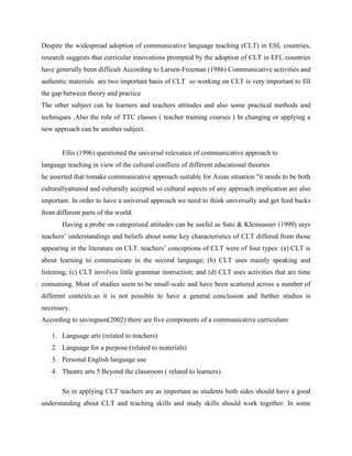 Despite the widespread adoption of communicative language teaching (CLT) in ESL countries,
research suggests that curricular innovations prompted by the adoption of CLT in EFL countries
have generally been difficult According to Larsen-Freeman (1986) Communicative activities and
authentic materials are two important basis of CLT so working on CLT is very important to fill
the gap between theory and practice
The other subject can be learners and teachers attitudes and also some practical methods and
techniques .Also the role of TTC classes ( teacher training courses ) In changing or applying a
new approach can be another subject.


       Ellis (1996) questioned the universal relevance of communicative approach to
language teaching in view of the cultural conflicts of different educational theories
he asserted that tomake communicative approach suitable for Asian situation "it needs to be both
culturallyattuned and culturally accepted so cultural aspects of any approach implication are also
important. In order to have a universal approach we need to think universally and get feed backs
from different parts of the world.
       Having a probe on categorized attitudes can be useful as Sato & Kleinsasser (1999) says
teachers’ understandings and beliefs about some key characteristics of CLT differed from those
appearing in the literature on CLT. teachers’ conceptions of CLT were of four types: (a) CLT is
about learning to communicate in the second language; (b) CLT uses mainly speaking and
listening; (c) CLT involves little grammar instruction; and (d) CLT uses activities that are time
consuming. Most of studies seem to be small-scale and have been scattered across a number of
different contexts.so it is not possible to have a general conclusion and further studies is
necessary.
According to savingnon(2002) there are five components of a communicative curriculum

   1. Language arts (related to teachers)
   2. Language for a purpose (related to materials)
   3. Personal English language use
   4. Theatre arts 5 Beyond the classroom ( related to learners)

       So in applying CLT teachers are as important as students both sides should have a good
understanding about CLT and teaching skills and study skills should work together. In some
 