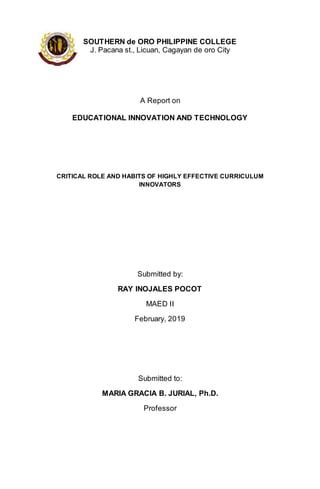 SOUTHERN de ORO PHILIPPINE COLLEGE
J. Pacana st., Licuan, Cagayan de oro City
A Report on
EDUCATIONAL INNOVATION AND TECHNOLOGY
CRITICAL ROLE AND HABITS OF HIGHLY EFFECTIVE CURRICULUM
INNOVATORS
Submitted by:
RAY INOJALES POCOT
MAED II
February, 2019
Submitted to:
MARIA GRACIA B. JURIAL, Ph.D.
Professor
 