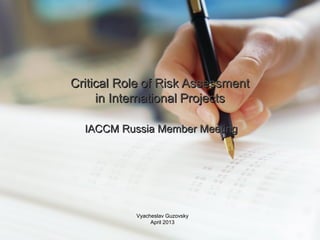 Critical RoleCritical Role of Risk Assessmentof Risk Assessment
in Internationalin International ProjectsProjects
IACCM Russia Member MeetingIACCM Russia Member Meeting
Vyacheslav Guzovsky
April 2013
 