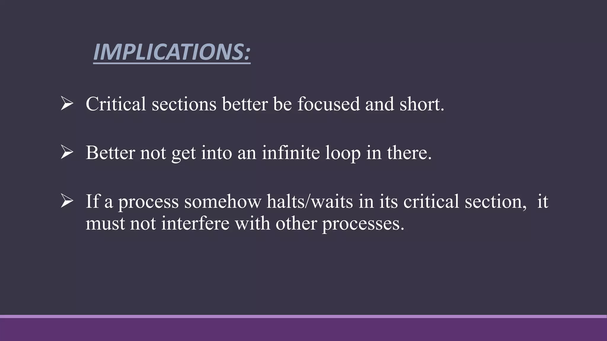  Critical sections better be focused and short.
 Better not get into an infinite loop in there.
 If a process somehow halts/waits in its critical section, it
must not interfere with other processes.
IMPLICATIONS:
 