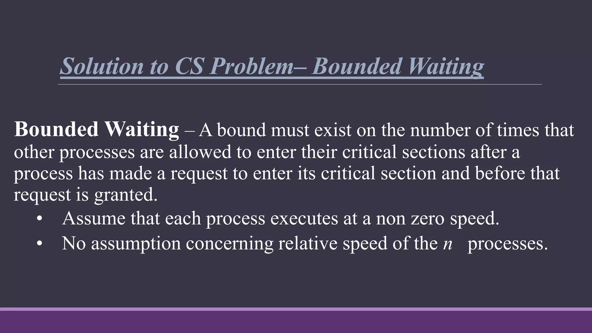 Solution to CS Problem– Bounded Waiting
Bounded Waiting – A bound must exist on the number of times that
other processes are allowed to enter their critical sections after a
process has made a request to enter its critical section and before that
request is granted.
• Assume that each process executes at a non zero speed.
• No assumption concerning relative speed of the n processes.
 