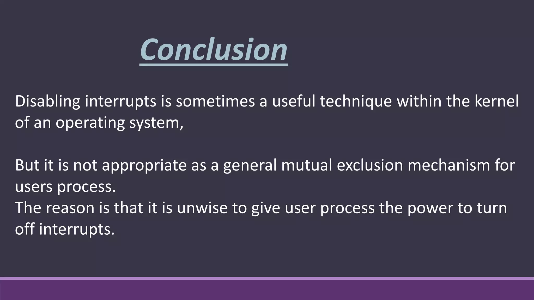 Disabling interrupts is sometimes a useful technique within the kernel
of an operating system,
But it is not appropriate as a general mutual exclusion mechanism for
users process.
The reason is that it is unwise to give user process the power to turn
off interrupts.
Conclusion
 