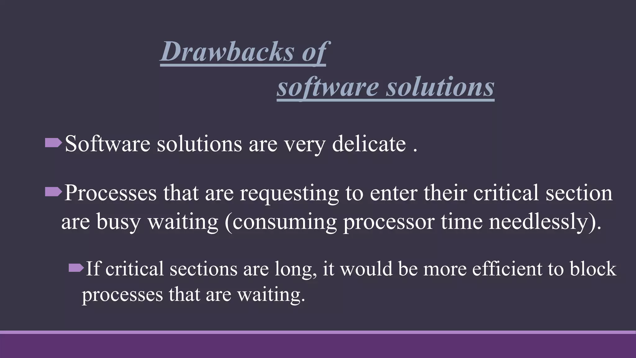 Drawbacks of
software solutions
Software solutions are very delicate .
Processes that are requesting to enter their critical section
are busy waiting (consuming processor time needlessly).
If critical sections are long, it would be more efficient to block
processes that are waiting.
 