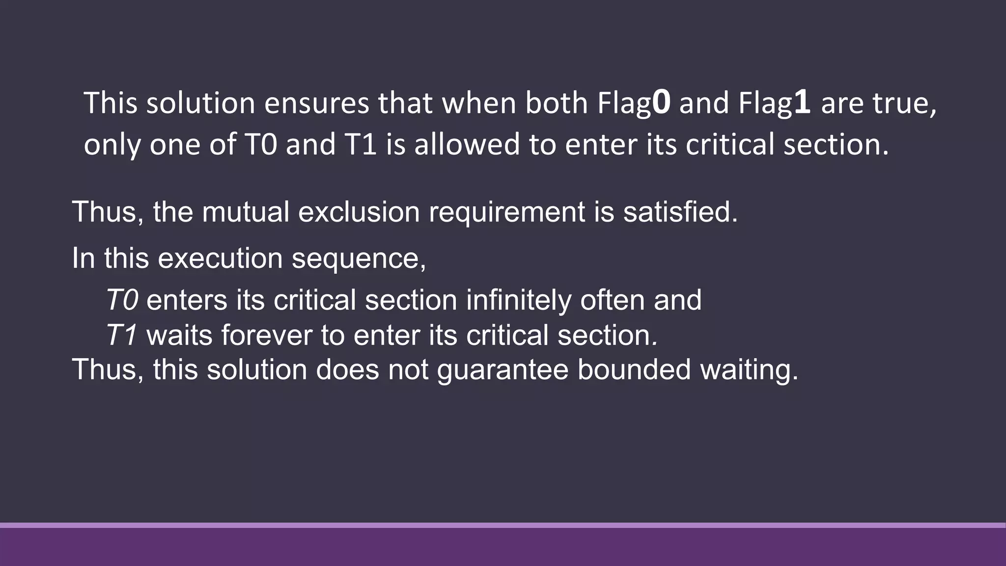 Thus, the mutual exclusion requirement is satisfied.
In this execution sequence,
T0 enters its critical section infinitely often and
T1 waits forever to enter its critical section.
Thus, this solution does not guarantee bounded waiting.
This solution ensures that when both Flag0 and Flag1 are true,
only one of T0 and T1 is allowed to enter its critical section.
 