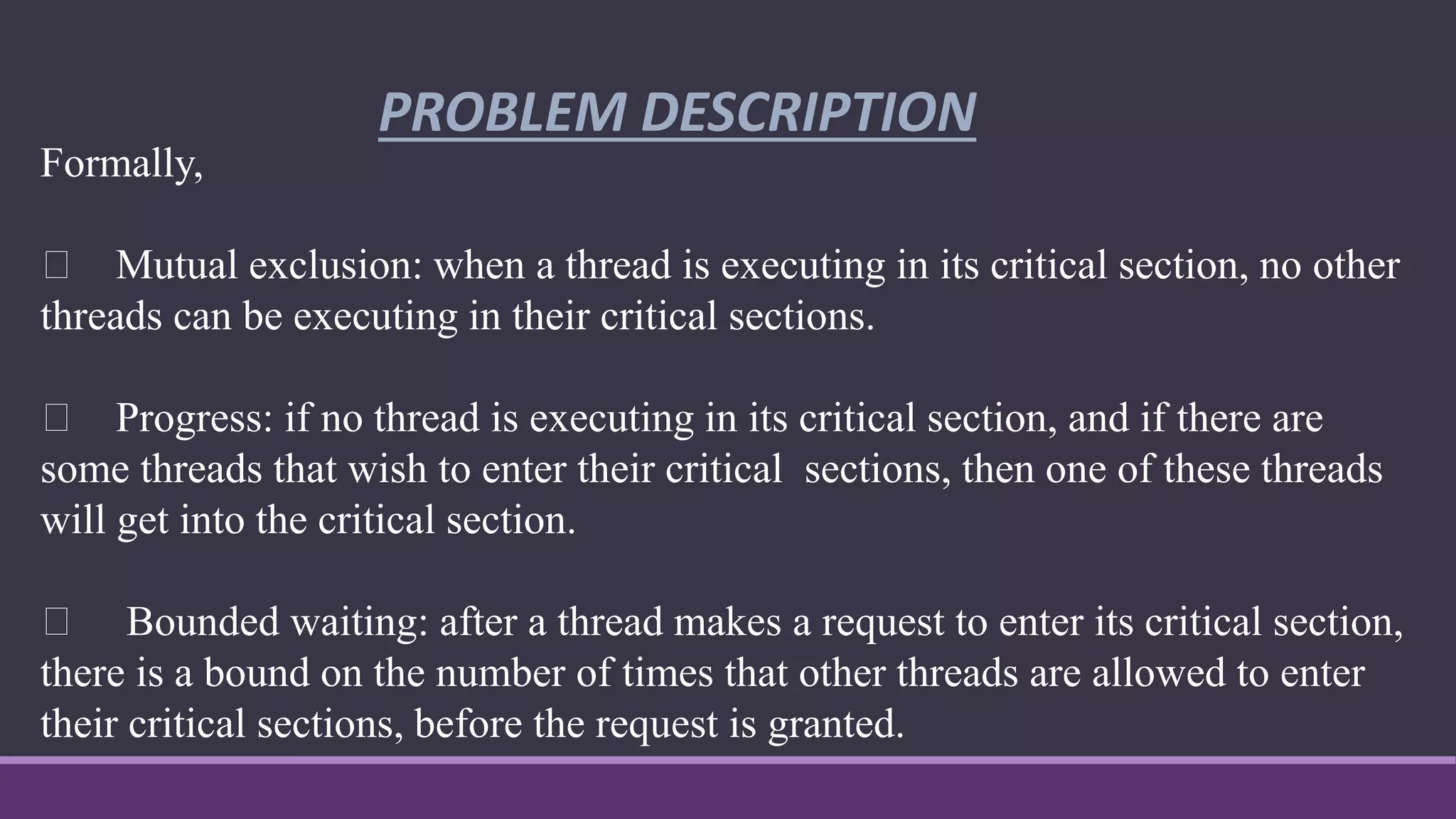 PROBLEM DESCRIPTION
Formally,
Mutual exclusion: when a thread is executing in its critical section, no other
threads can be executing in their critical sections.
Progress: if no thread is executing in its critical section, and if there are
some threads that wish to enter their critical sections, then one of these threads
will get into the critical section.
Bounded waiting: after a thread makes a request to enter its critical section,
there is a bound on the number of times that other threads are allowed to enter
their critical sections, before the request is granted.
 