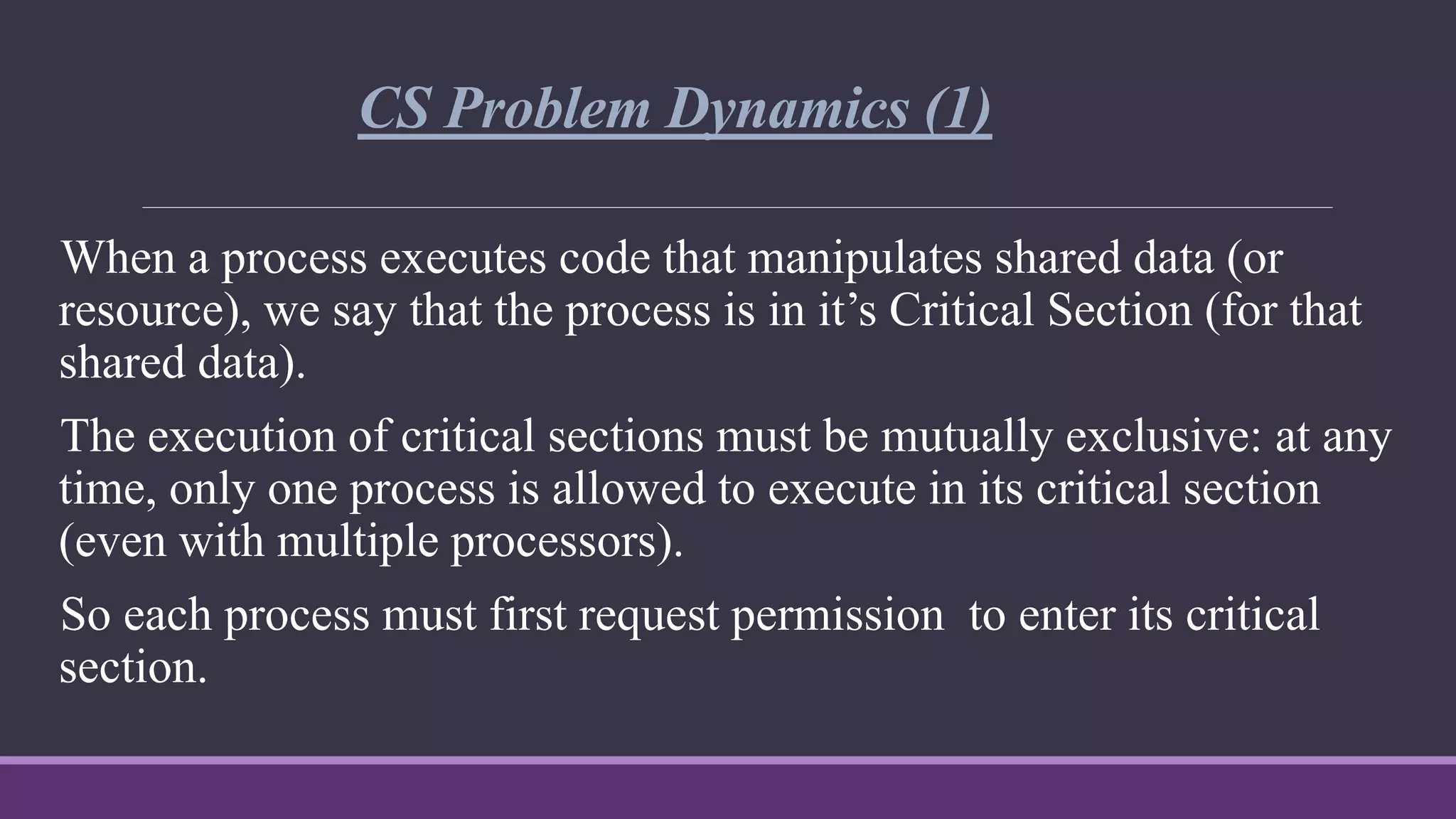 CS Problem Dynamics (1)
When a process executes code that manipulates shared data (or
resource), we say that the process is in it’s Critical Section (for that
shared data).
The execution of critical sections must be mutually exclusive: at any
time, only one process is allowed to execute in its critical section
(even with multiple processors).
So each process must first request permission to enter its critical
section.
 