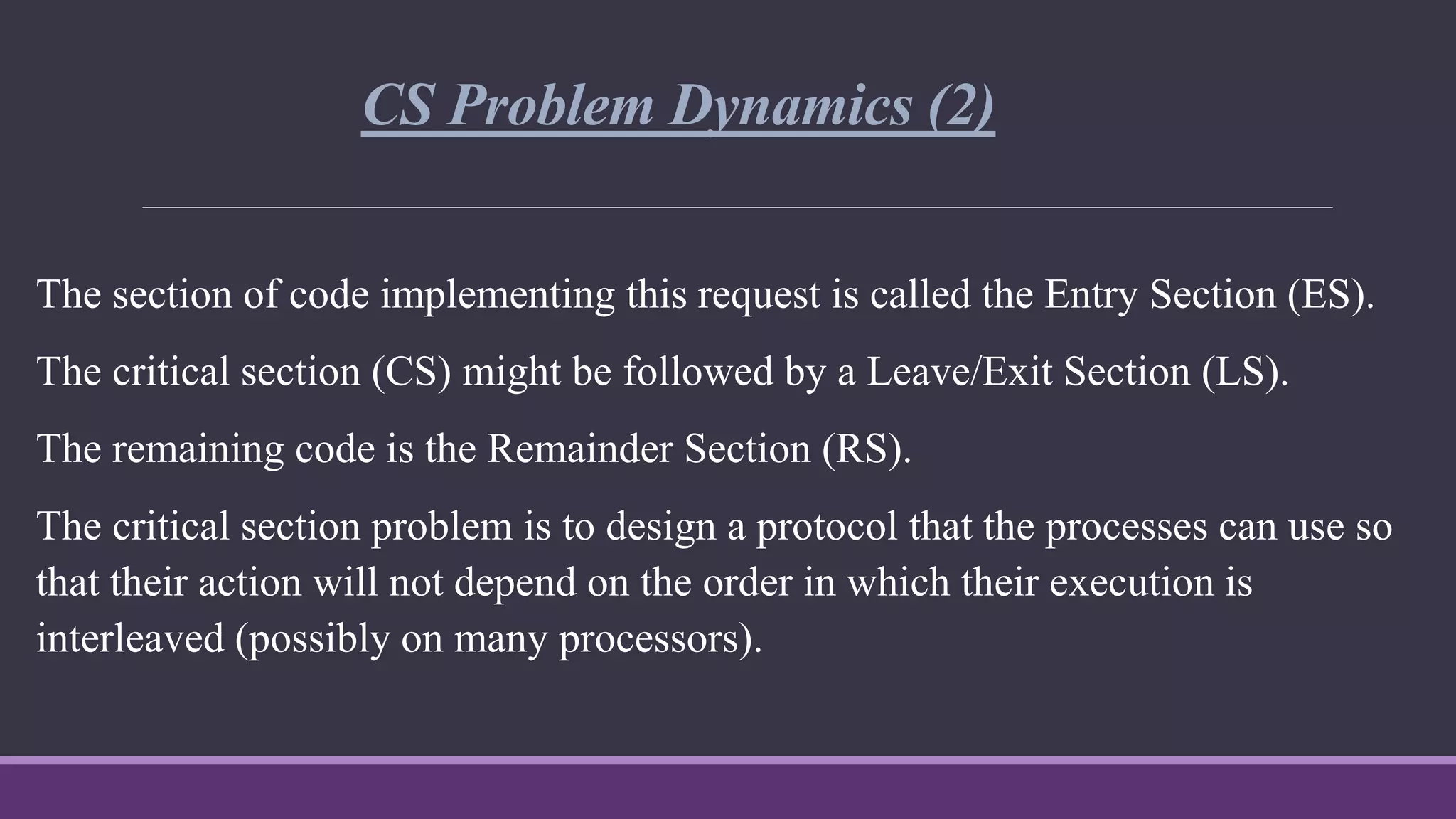CS Problem Dynamics (2)
The section of code implementing this request is called the Entry Section (ES).
The critical section (CS) might be followed by a Leave/Exit Section (LS).
The remaining code is the Remainder Section (RS).
The critical section problem is to design a protocol that the processes can use so
that their action will not depend on the order in which their execution is
interleaved (possibly on many processors).
 