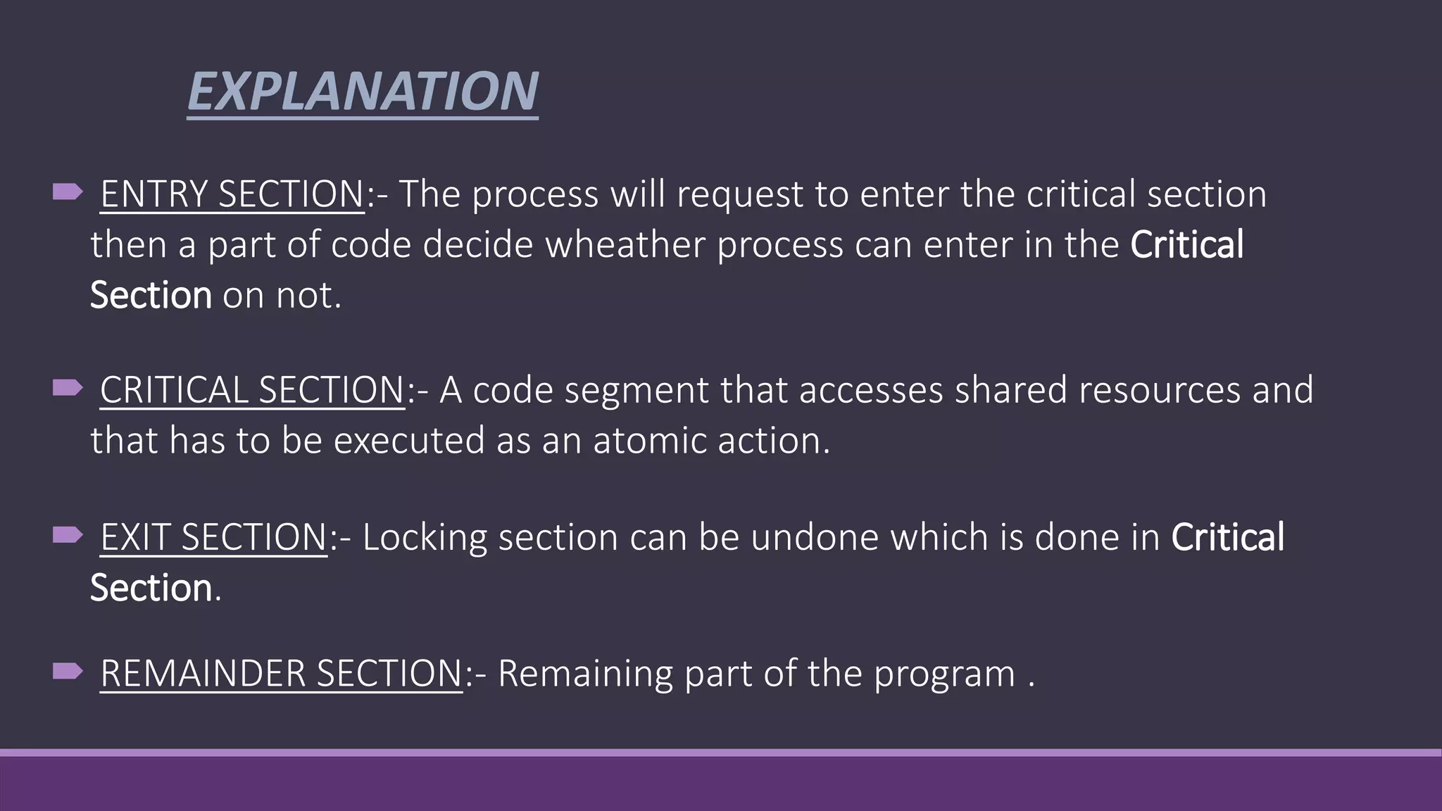 EXPLANATION
 ENTRY SECTION:- The process will request to enter the critical section
then a part of code decide wheather process can enter in the Critical
Section on not.
 CRITICAL SECTION:- A code segment that accesses shared resources and
that has to be executed as an atomic action.
 EXIT SECTION:- Locking section can be undone which is done in Critical
Section.
 REMAINDER SECTION:- Remaining part of the program .
 