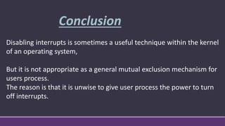 Disabling interrupts is sometimes a useful technique within the kernel
of an operating system,
But it is not appropriate as a general mutual exclusion mechanism for
users process.
The reason is that it is unwise to give user process the power to turn
off interrupts.
Conclusion
 