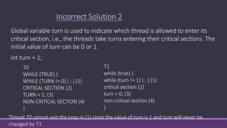 T0
WHILE (TRUE) {
WHILE (TURN != 0) { ; } (1)
CRITICAL SECTION (2)
TURN = 1; (3)
NON-CRITICAL SECTION (4)
}
Global variable turn is used to indicate which thread is allowed to enter its
critical section, i.e., the threads take turns entering their critical sections. The
initial value of turn can be 0 or 1.
int turn = 1;
Incorrect Solution 2
T1
while (true) {
while (turn != 1) { ; } (1)
critical section (2)
turn = 0; (3)
non-critical section (4)
}
Thread T0 cannot exit the loop in (1) since the value of turn is 1 and turn will never be
changed by T1.
 