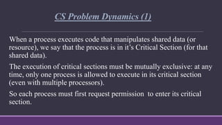 CS Problem Dynamics (1)
When a process executes code that manipulates shared data (or
resource), we say that the process is in it’s Critical Section (for that
shared data).
The execution of critical sections must be mutually exclusive: at any
time, only one process is allowed to execute in its critical section
(even with multiple processors).
So each process must first request permission to enter its critical
section.
 