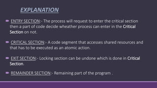 EXPLANATION
 ENTRY SECTION:- The process will request to enter the critical section
then a part of code decide wheather process can enter in the Critical
Section on not.
 CRITICAL SECTION:- A code segment that accesses shared resources and
that has to be executed as an atomic action.
 EXIT SECTION:- Locking section can be undone which is done in Critical
Section.
 REMAINDER SECTION:- Remaining part of the program .
 