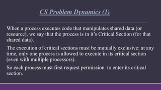 CS Problem Dynamics (1)
When a process executes code that manipulates shared data (or
resource), we say that the process i...