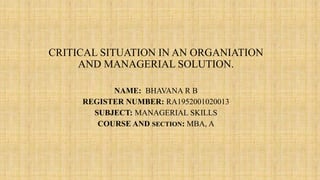 CRITICAL SITUATION IN AN ORGANIATION
AND MANAGERIAL SOLUTION.
NAME: BHAVANA R B
REGISTER NUMBER: RA1952001020013
SUBJECT: MANAGERIAL SKILLS
COURSE AND SECTION: MBA, A
 