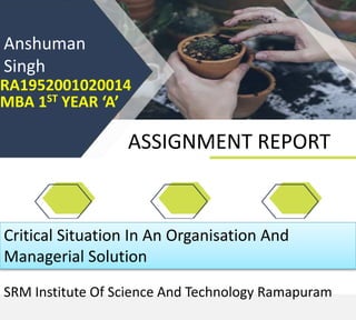 RA1952001020014
MBA 1ST YEAR ‘A’
ASSIGNMENT REPORT
Anshuman
Singh
Critical Situation In An Organisation And
Managerial Solution
SRM Institute Of Science And Technology Ramapuram
 