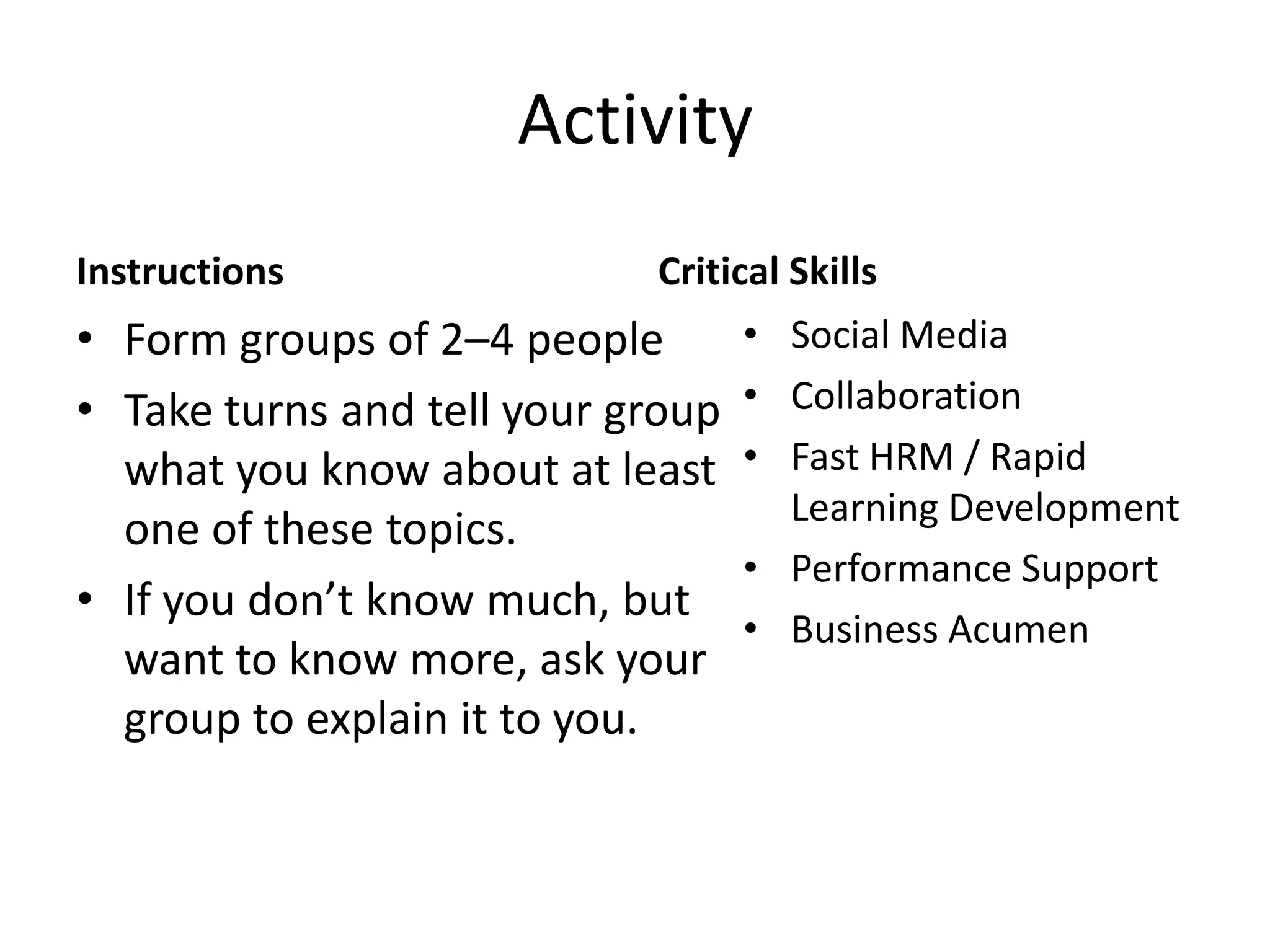 ActivityInstructionsForm groups of 2–4 peopleTake turns and tell your group what you know about at least one of these topics.If you don’t know much, but want to know more, ask your group to explain it to you.Critical SkillsSocial MediaCollaborationFast HRM / Rapid Learning DevelopmentPerformance SupportBusiness Acumen