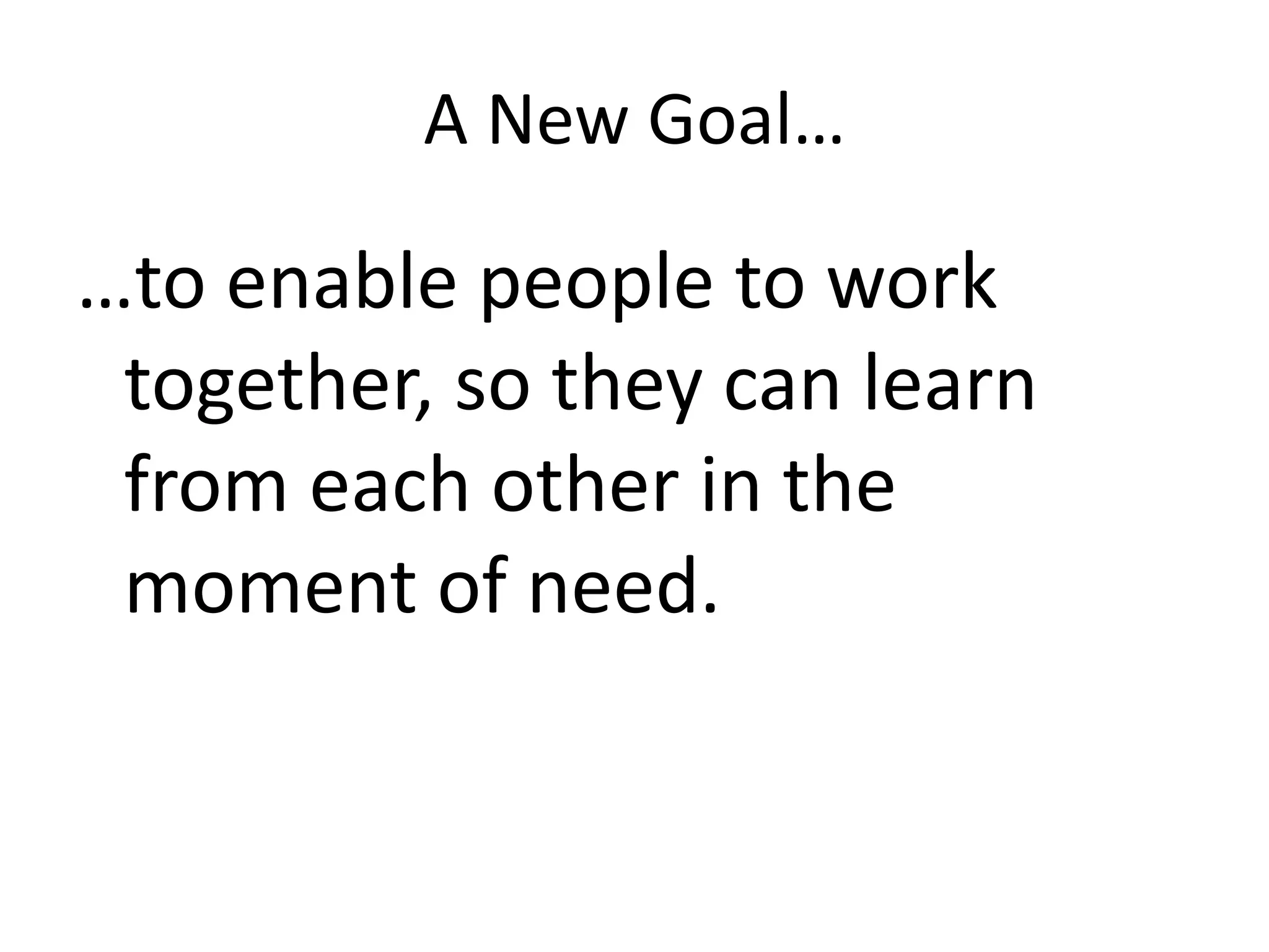 A New Goal……to enable people to work together, so they can learn from each other in the moment of need.