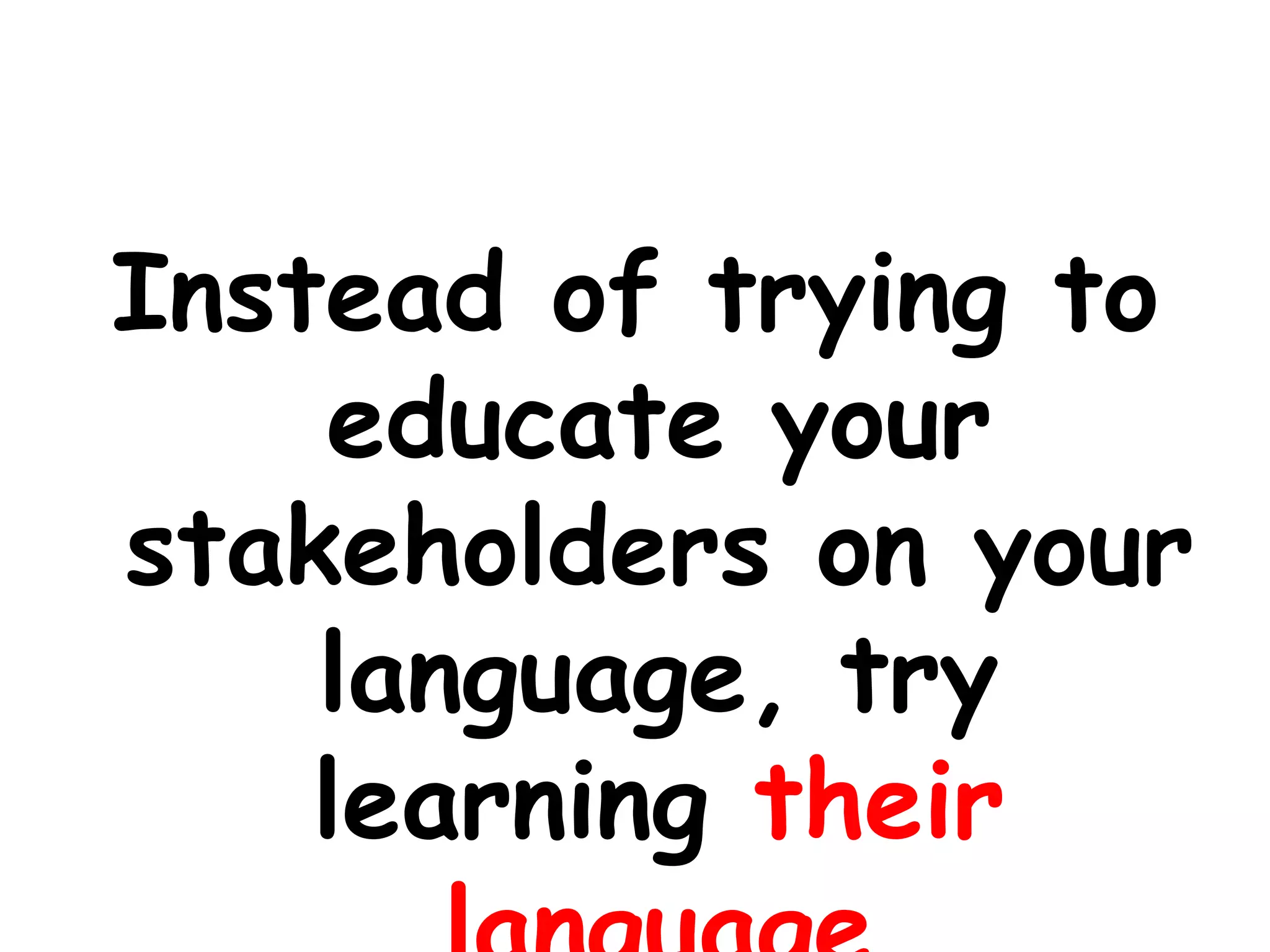 Instead of trying to educate your stakeholders on your language, try learning their language