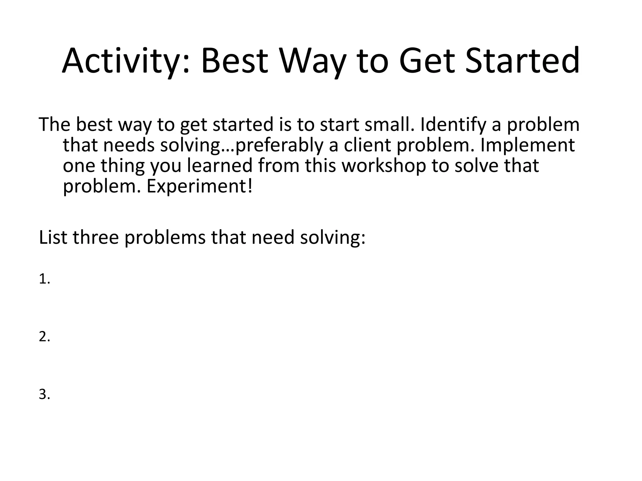 Activity: Best Way to Get StartedThe best way to get started is to start small. Identify a problem that needs solving…preferably a client problem. Implement one thing you learned from this workshop to solve that problem. Experiment!List three problems that need solving:1. 2. 3. 