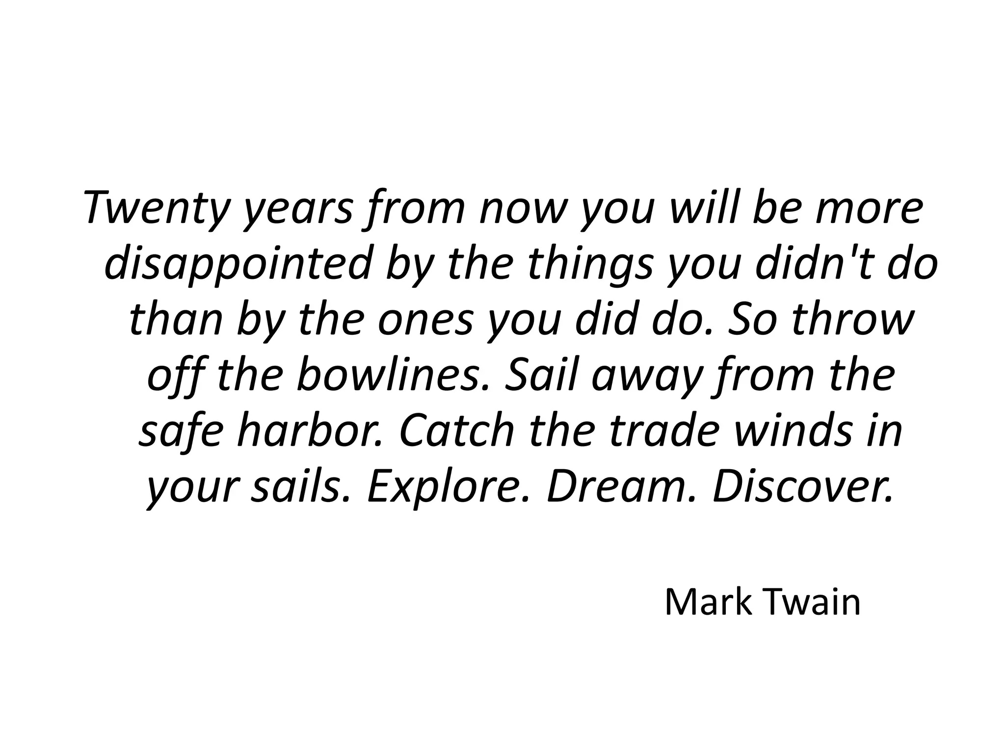 Twenty years from now you will be more disappointed by the things you didn't do than by the ones you did do. So throw off the bowlines. Sail away from the safe harbor. Catch the trade winds in your sails. Explore. Dream. Discover.							Mark Twain