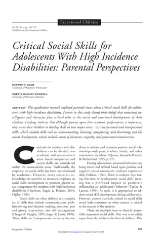 Curricula for students with dis-
abilities can be divided into
academic and nonacademic
areas. Social competence and
social skills are considered
within the nonacademic areas. Traditionally, the
emphasis on social skills has been overshadowed
by academics. However, many educators ac-
knowledge the need for an increased emphasis on
social skills development to promote greater so-
cial competence for students with high-incidence
disabilities (Gresham, Sugai, & Horner, 2001;
Ogilvy, 1994).
Social skills are often defined as a complex
set of skills that include communication, prob-
lem-solving and decision making, assertion, peer
and group interaction, and self-management
(Haager & Vaughn, 1995; Sugai & Lewis, 1996).
These skills are “competencies necessary for stu-
dents to initiate and maintain positive social rela-
tionships with peers, teachers, family, and other
community members” (Quinn, Jannasch-Pennell,
& Rutherford, 1995, p. 27).
During adolescence, prosocial behaviors are
being tested and refined based upon positive and
negative social encounters students experience
daily (Schloss, 1984). There is evidence that dur-
ing this time of development, social skills’ train-
ing has a profound impact in positively
influencing an adolescent’s behavior (Taylor &
Larson, 1999). As such, it is appropriate to ad-
dress social skill development during adolescence.
However, current curricula related to social skills
reveal little consensus on what content is critical
to the success of the student.
There are multiple ways to identify poten-
tially important social skills. One way is to solicit
input from the adults in the lives of children. Par-
163Exceptional Children
Vol. 69, No. 2, pp. 163-179.
©2003 Council for Exceptional Children.
Critical Social Skills for
Adolescents With High Incidence
Disabilities: Parental Perspectives
SHARON M. KOLB
University of Wisconsin-Whitewater
CHERYL HANLEY-MAXWELL
University of Wisconsin-Madison
ABSTRACT: This qualitative research explored parental views about critical social skills for adoles-
cents with high-incidence disabilities. Parents in this study shared their beliefs that emotional in-
telligence and character play critical roles in the social and emotional development of their
children. Findings indicate that although parents agree that academic performance is important,
they want their children to develop skills in two major areas: (a) interpersonal and intrapersonal
skills, which include skills such as communicating, listening, interpreting, and discerning; and (b)
moral development, which includes areas of character, empathy, and perseverance/motivation.
Exceptional Children
by guest on April 15, 2016ecx.sagepub.comDownloaded from
 