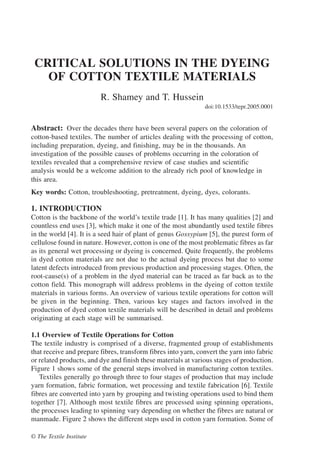 Abstract: Over the decades there have been several papers on the coloration of
cotton-based textiles. The number of articles dealing with the processing of cotton,
including preparation, dyeing, and finishing, may be in the thousands. An
investigation of the possible causes of problems occurring in the coloration of
textiles revealed that a comprehensive review of case studies and scientific
analysis would be a welcome addition to the already rich pool of knowledge in
this area.
Key words: Cotton, troubleshooting, pretreatment, dyeing, dyes, colorants.
1. INTRODUCTION
Cotton is the backbone of the world’s textile trade [1]. It has many qualities [2] and
countless end uses [3], which make it one of the most abundantly used textile fibres
in the world [4]. It is a seed hair of plant of genus Gossypium [5], the purest form of
cellulose found in nature. However, cotton is one of the most problematic fibres as far
as its general wet processing or dyeing is concerned. Quite frequently, the problems
in dyed cotton materials are not due to the actual dyeing process but due to some
latent defects introduced from previous production and processing stages. Often, the
root-cause(s) of a problem in the dyed material can be traced as far back as to the
cotton field. This monograph will address problems in the dyeing of cotton textile
materials in various forms. An overview of various textile operations for cotton will
be given in the beginning. Then, various key stages and factors involved in the
production of dyed cotton textile materials will be described in detail and problems
originating at each stage will be summarised.
1.1 Overview of Textile Operations for Cotton
The textile industry is comprised of a diverse, fragmented group of establishments
that receive and prepare fibres, transform fibres into yarn, convert the yarn into fabric
or related products, and dye and finish these materials at various stages of production.
Figure 1 shows some of the general steps involved in manufacturing cotton textiles.
Textiles generally go through three to four stages of production that may include
yarn formation, fabric formation, wet processing and textile fabrication [6]. Textile
fibres are converted into yarn by grouping and twisting operations used to bind them
together [7]. Although most textile fibres are processed using spinning operations,
the processes leading to spinning vary depending on whether the fibres are natural or
manmade. Figure 2 shows the different steps used in cotton yarn formation. Some of
CRITICAL SOLUTIONS IN THE DYEING
OF COTTON TEXTILE MATERIALS
R. Shamey and T. Hussein
doi:10.1533/tepr.2005.0001
© The Textile Institute
 