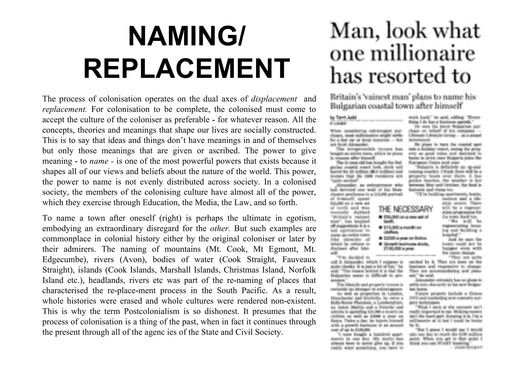NAMING/
           REPLACEMENT
The process of colonisation operates on the dual axes of displacement and
replacement. For colonisation to be complete, the colonised must come to
accept the culture of the coloniser as preferable - for whatever reason. All the
concepts, theories and meanings that shape our lives are socially constructed.
This is to say that ideas and things don’t have meanings in and of themselves
but only those meanings that are given or ascribed. The power to give
meaning - to name - is one of the most powerful powers that exists because it
shapes all of our views and beliefs about the nature of the world. This power,
the power to name is not evenly distributed across society. In a colonised
society, the members of the colonising culture have almost all of the power,
which they exercise through Education, the Media, the Law, and so forth.
To name a town after oneself (right) is perhaps the ultimate in egotism,
embodying an extraordinary disregard for the other. But such examples are
commonplace in colonial history either by the original coloniser or later by
their admirers. The naming of mountains (Mt. Cook, Mt Egmont, Mt.
Edgecumbe), rivers (Avon), bodies of water (Cook Straight, Fauveaux
Straight), islands (Cook Islands, Marshall Islands, Christmas Island, Norfolk
Island etc.), headlands, rivers etc was part of the re-naming of places that
characterised the re-place-ment process in the South Pacific. As a result,
whole histories were erased and whole cultures were rendered non-existent.
This is why the term Postcolonialism is so dishonest. It presumes that the
process of colonisation is a thing of the past, when in fact it continues through
the present through all of the agenc ies of the State and Civil Society.
 