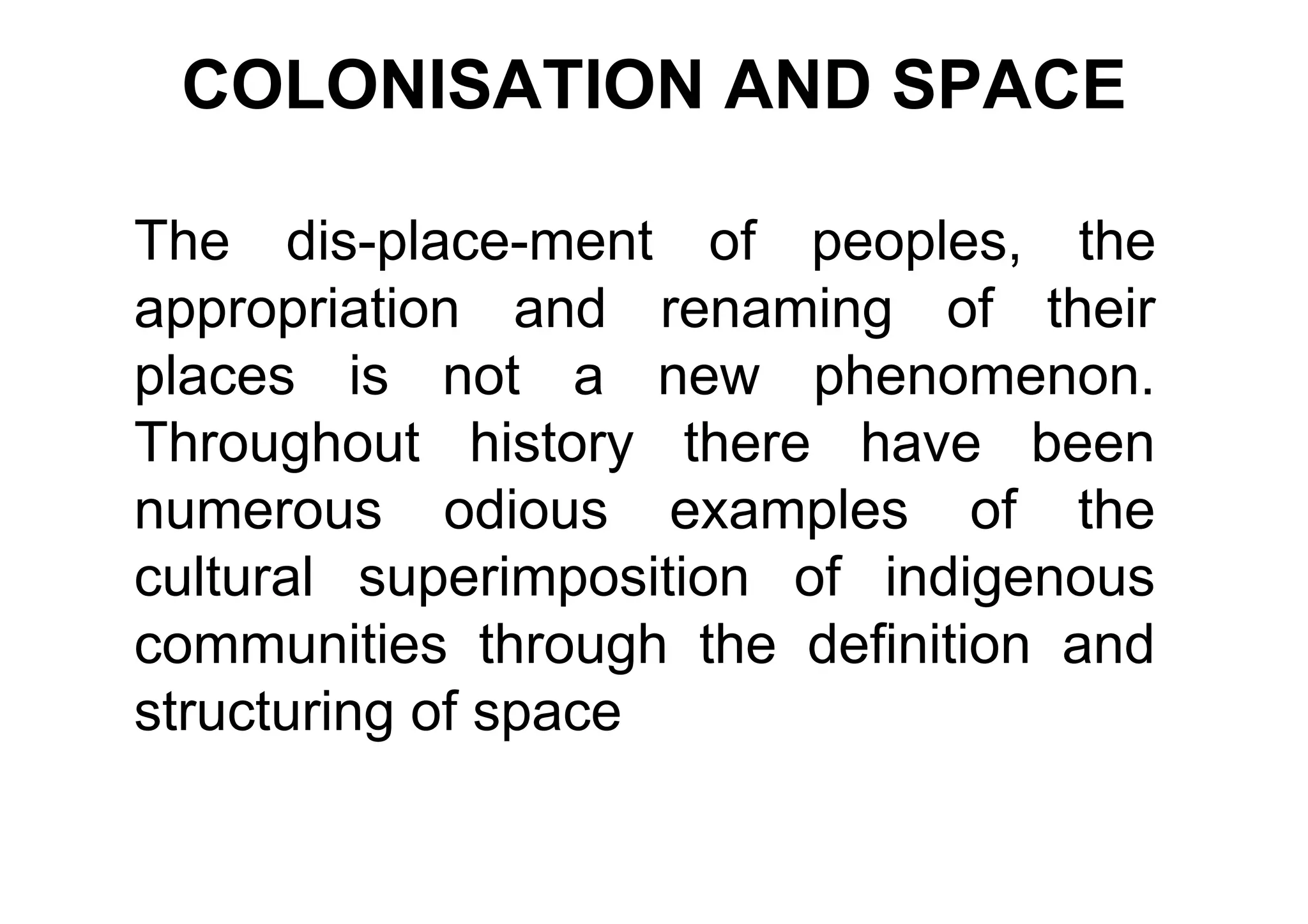 COLONISATION AND SPACE

The dis-place-ment of peoples, the
appropriation and renaming of their
places is not a new phenomenon.
Throughout history there have been
numerous odious examples of the
cultural superimposition of indigenous
communities through the definition and
structuring of space
 