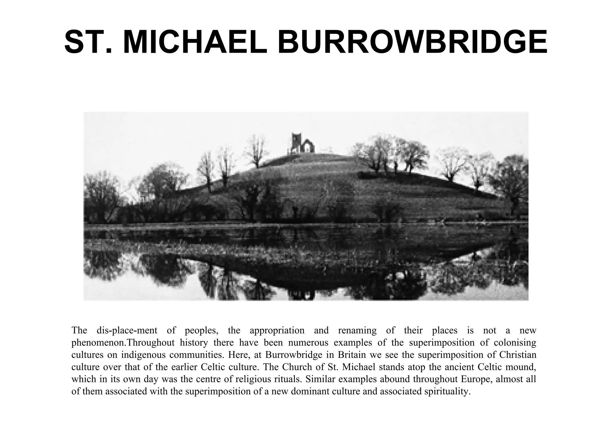 ST. MICHAEL BURROWBRIDGE




The dis-place-ment of peoples, the appropriation and renaming of their places is not a new
phenomenon.Throughout history there have been numerous examples of the superimposition of colonising
cultures on indigenous communities. Here, at Burrowbridge in Britain we see the superimposition of Christian
culture over that of the earlier Celtic culture. The Church of St. Michael stands atop the ancient Celtic mound,
which in its own day was the centre of religious rituals. Similar examples abound throughout Europe, almost all
of them associated with the superimposition of a new dominant culture and associated spirituality.
 