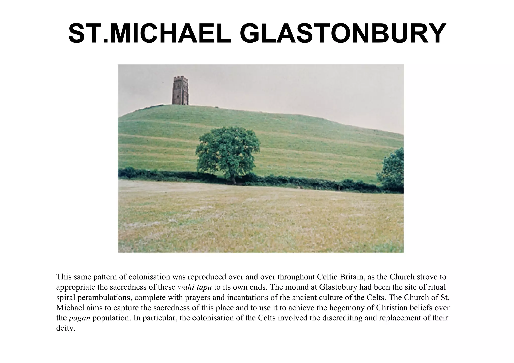 ST.MICHAEL GLASTONBURY




This same pattern of colonisation was reproduced over and over throughout Celtic Britain, as the Church strove to
appropriate the sacredness of these wahi tapu to its own ends. The mound at Glastobury had been the site of ritual
spiral perambulations, complete with prayers and incantations of the ancient culture of the Celts. The Church of St.
Michael aims to capture the sacredness of this place and to use it to achieve the hegemony of Christian beliefs over
the pagan population. In particular, the colonisation of the Celts involved the discrediting and replacement of their
deity.
 