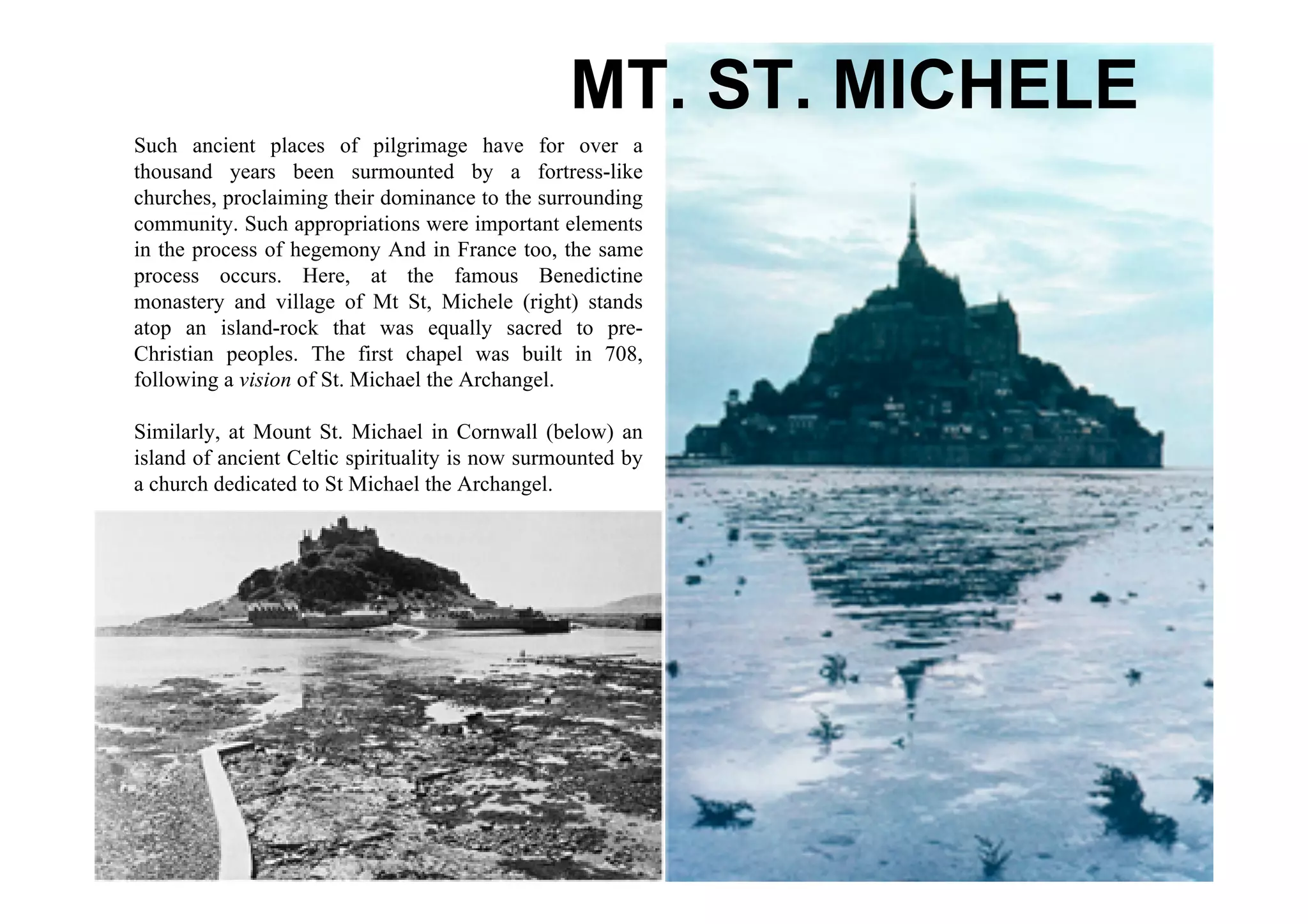 MT. ST. MICHELE
Such ancient places of pilgrimage have for over a
thousand years been surmounted by a fortress-like
churches, proclaiming their dominance to the surrounding
community. Such appropriations were important elements
in the process of hegemony And in France too, the same
process occurs. Here, at the famous Benedictine
monastery and village of Mt St, Michele (right) stands
atop an island-rock that was equally sacred to pre-
Christian peoples. The first chapel was built in 708,
following a vision of St. Michael the Archangel.

Similarly, at Mount St. Michael in Cornwall (below) an
island of ancient Celtic spirituality is now surmounted by
a church dedicated to St Michael the Archangel.
 