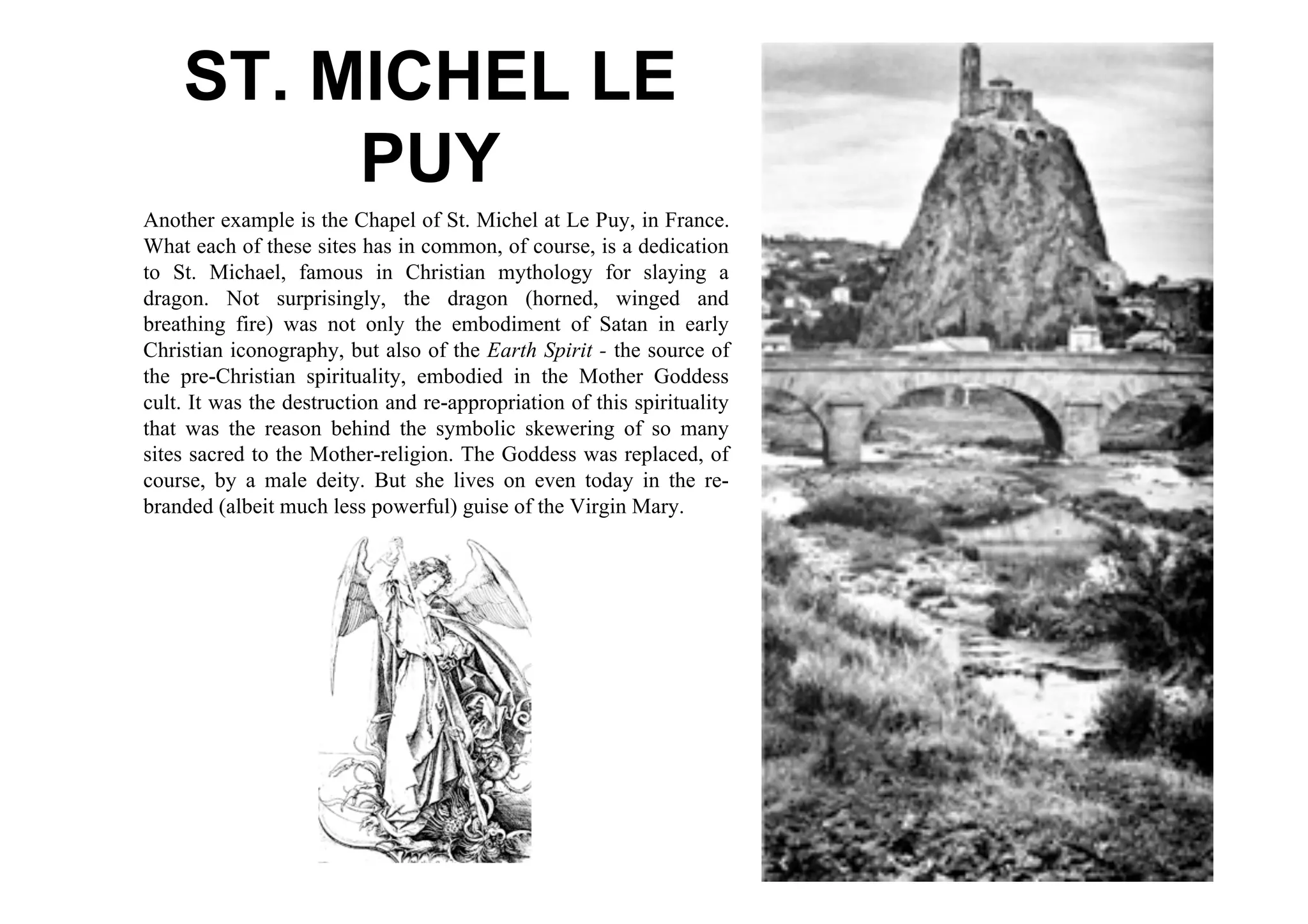 ST. MICHEL LE
         PUY
Another example is the Chapel of St. Michel at Le Puy, in France.
What each of these sites has in common, of course, is a dedication
to St. Michael, famous in Christian mythology for slaying a
dragon. Not surprisingly, the dragon (horned, winged and
breathing fire) was not only the embodiment of Satan in early
Christian iconography, but also of the Earth Spirit - the source of
the pre-Christian spirituality, embodied in the Mother Goddess
cult. It was the destruction and re-appropriation of this spirituality
that was the reason behind the symbolic skewering of so many
sites sacred to the Mother-religion. The Goddess was replaced, of
course, by a male deity. But she lives on even today in the re-
branded (albeit much less powerful) guise of the Virgin Mary.
 