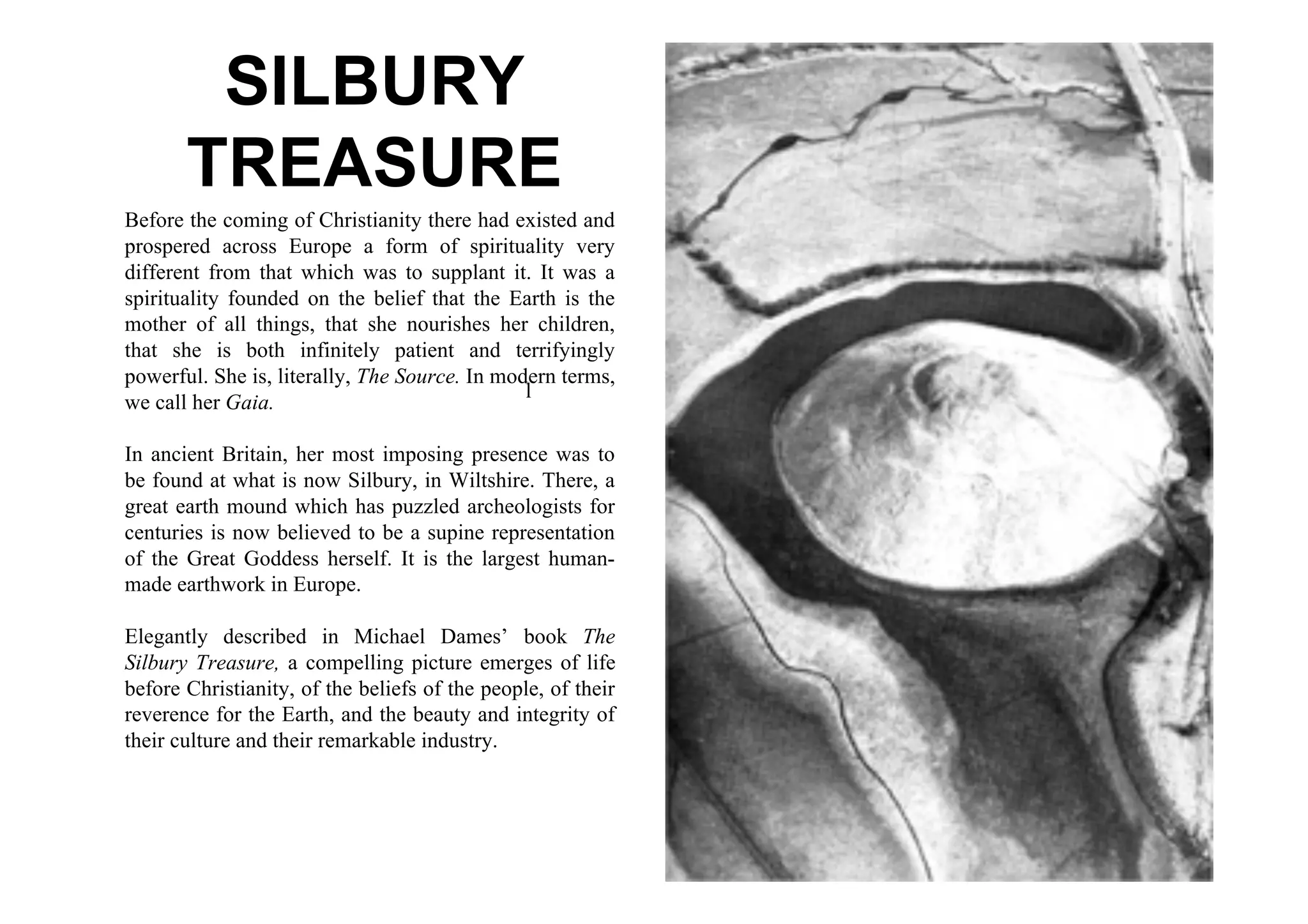 SILBURY
       TREASURE
Before the coming of Christianity there had existed and
prospered across Europe a form of spirituality very
different from that which was to supplant it. It was a
spirituality founded on the belief that the Earth is the
mother of all things, that she nourishes her children,
that she is both infinitely patient and terrifyingly
powerful. She is, literally, The Source. In modern terms,
                                               l
we call her Gaia.

In ancient Britain, her most imposing presence was to
be found at what is now Silbury, in Wiltshire. There, a
great earth mound which has puzzled archeologists for
centuries is now believed to be a supine representation
of the Great Goddess herself. It is the largest human-
made earthwork in Europe.

Elegantly described in Michael Dames’ book The
Silbury Treasure, a compelling picture emerges of life
before Christianity, of the beliefs of the people, of their
reverence for the Earth, and the beauty and integrity of
their culture and their remarkable industry.
 