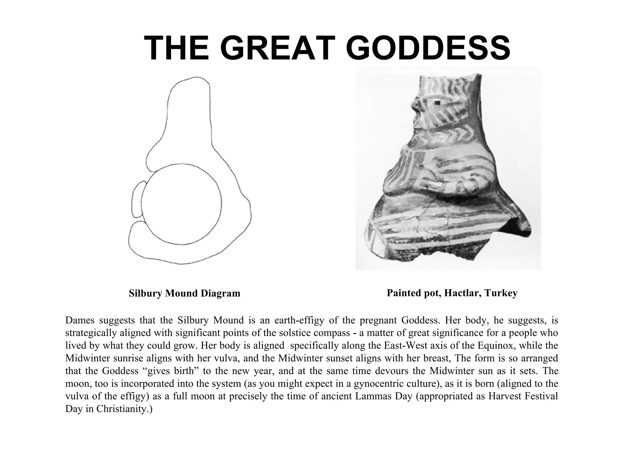 THE GREAT GODDESS




               Silbury Mound Diagram                                         Painted pot, Hactlar, Turkey

Dames suggests that the Silbury Mound is an earth-effigy of the pregnant Goddess. Her body, he suggests, is
strategically aligned with significant points of the solstice compass - a matter of great significance for a people who
lived by what they could grow. Her body is aligned specifically along the East-West axis of the Equinox, while the
Midwinter sunrise aligns with her vulva, and the Midwinter sunset aligns with her breast, The form is so arranged
that the Goddess “gives birth” to the new year, and at the same time devours the Midwinter sun as it sets. The
moon, too is incorporated into the system (as you might expect in a gynocentric culture), as it is born (aligned to the
vulva of the effigy) as a full moon at precisely the time of ancient Lammas Day (appropriated as Harvest Festival
Day in Christianity.)
 