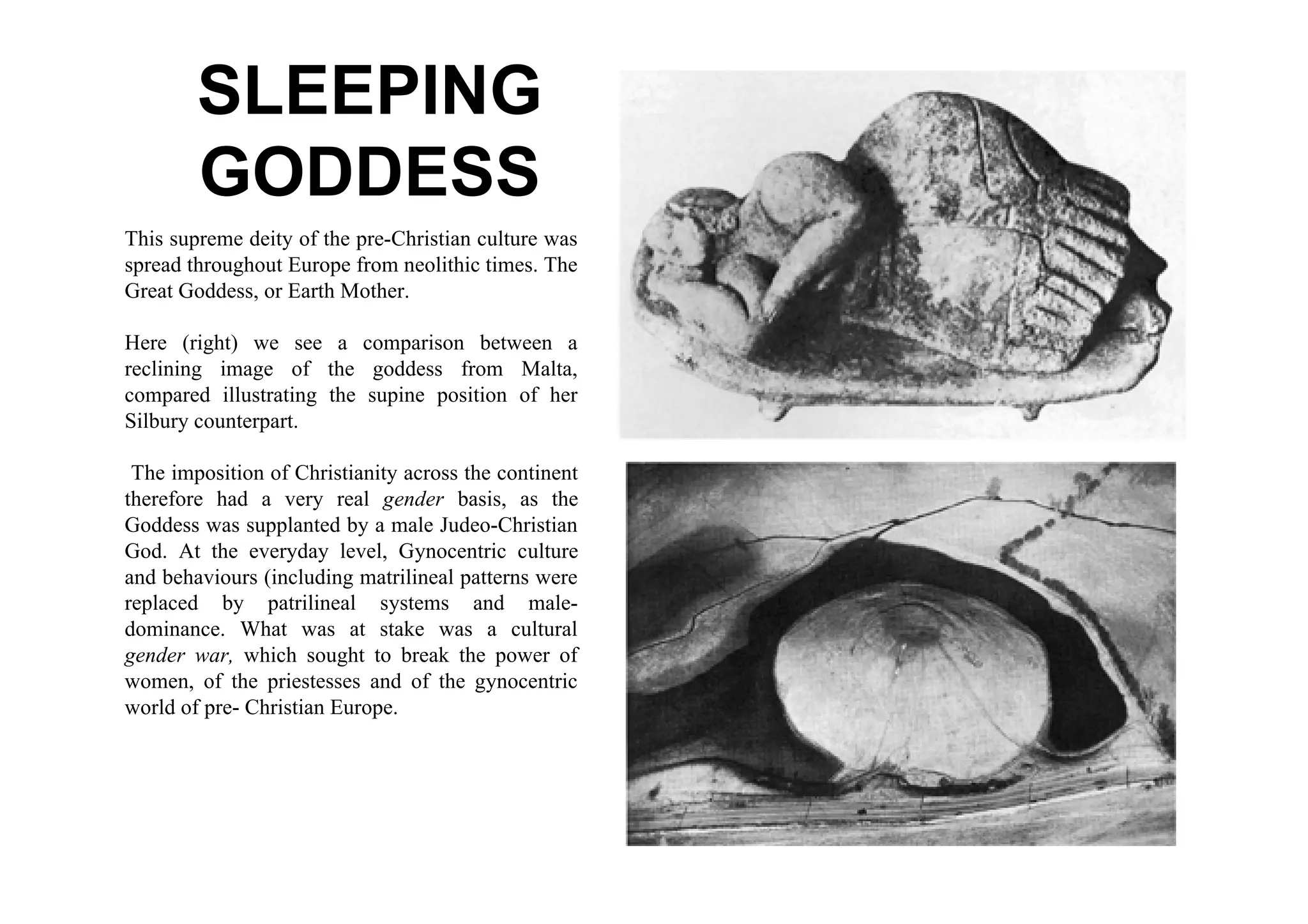 SLEEPING
        GODDESS
This supreme deity of the pre-Christian culture was
spread throughout Europe from neolithic times. The
Great Goddess, or Earth Mother.

Here (right) we see a comparison between a
reclining image of the goddess from Malta,
compared illustrating the supine position of her
Silbury counterpart.

 The imposition of Christianity across the continent
therefore had a very real gender basis, as the
Goddess was supplanted by a male Judeo-Christian
God. At the everyday level, Gynocentric culture
and behaviours (including matrilineal patterns were
replaced by patrilineal systems and male-
dominance. What was at stake was a cultural
gender war, which sought to break the power of
women, of the priestesses and of the gynocentric
world of pre- Christian Europe.
 