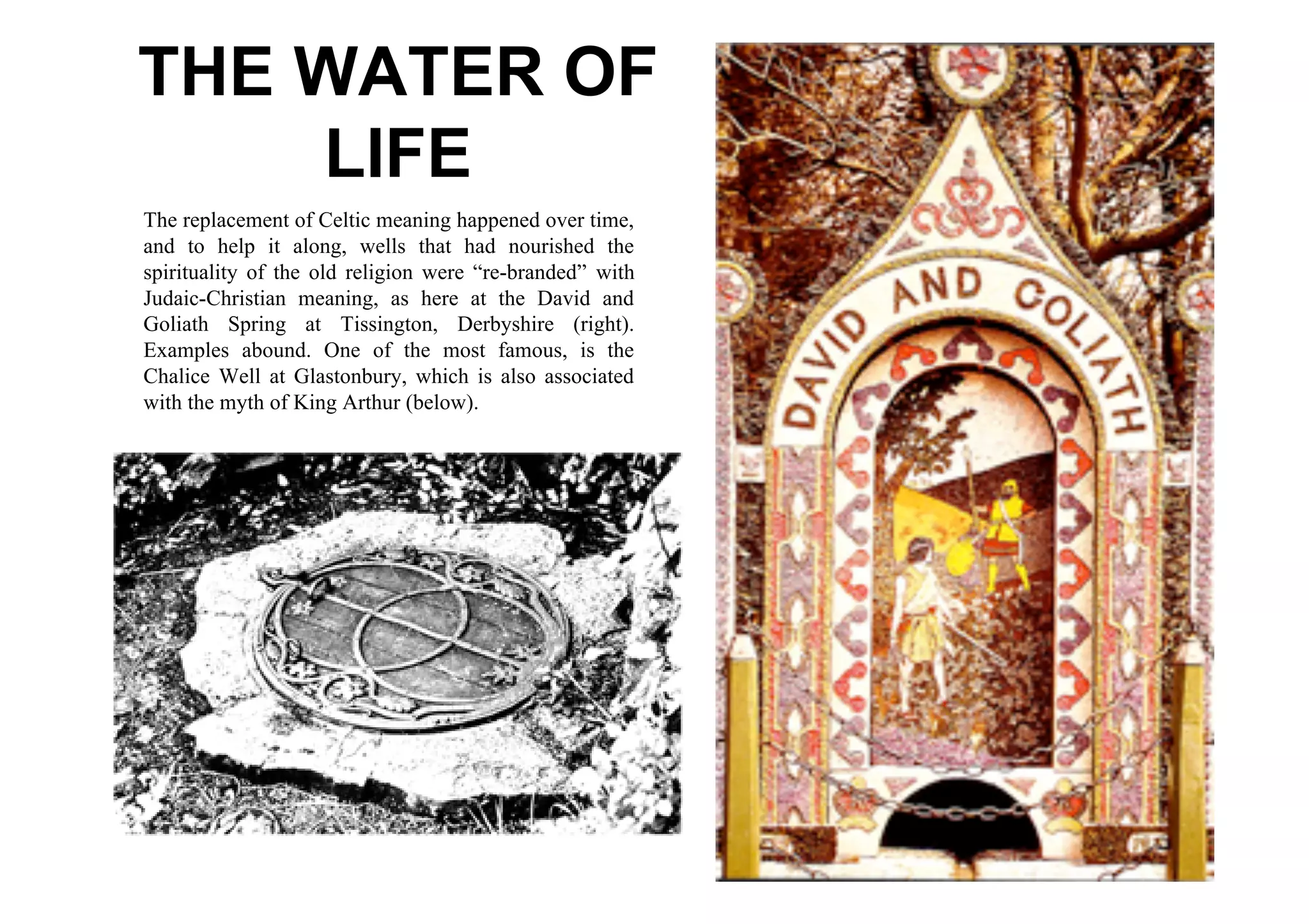 THE WATER OF
    LIFE
The replacement of Celtic meaning happened over time,
and to help it along, wells that had nourished the
spirituality of the old religion were “re-branded” with
Judaic-Christian meaning, as here at the David and
Goliath Spring at Tissington, Derbyshire (right).
Examples abound. One of the most famous, is the
Chalice Well at Glastonbury, which is also associated
with the myth of King Arthur (below).
 