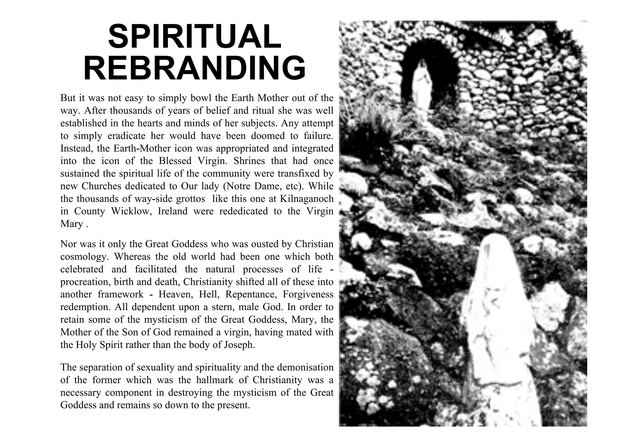 SPIRITUAL
     REBRANDING
But it was not easy to simply bowl the Earth Mother out of the
way. After thousands of years of belief and ritual she was well
established in the hearts and minds of her subjects. Any attempt
to simply eradicate her would have been doomed to failure.
Instead, the Earth-Mother icon was appropriated and integrated
into the icon of the Blessed Virgin. Shrines that had once
sustained the spiritual life of the community were transfixed by
new Churches dedicated to Our lady (Notre Dame, etc). While
the thousands of way-side grottos like this one at Kilnaganoch
in County Wicklow, Ireland were rededicated to the Virgin
Mary .
Nor was it only the Great Goddess who was ousted by Christian
cosmology. Whereas the old world had been one which both
celebrated and facilitated the natural processes of life -
procreation, birth and death, Christianity shifted all of these into
another framework - Heaven, Hell, Repentance, Forgiveness
redemption. All dependent upon a stern, male God. In order to
retain some of the mysticism of the Great Goddess, Mary, the
Mother of the Son of God remained a virgin, having mated with
the Holy Spirit rather than the body of Joseph.

The separation of sexuality and spirituality and the demonisation
of the former which was the hallmark of Christianity was a
necessary component in destroying the mysticism of the Great
Goddess and remains so down to the present.
 