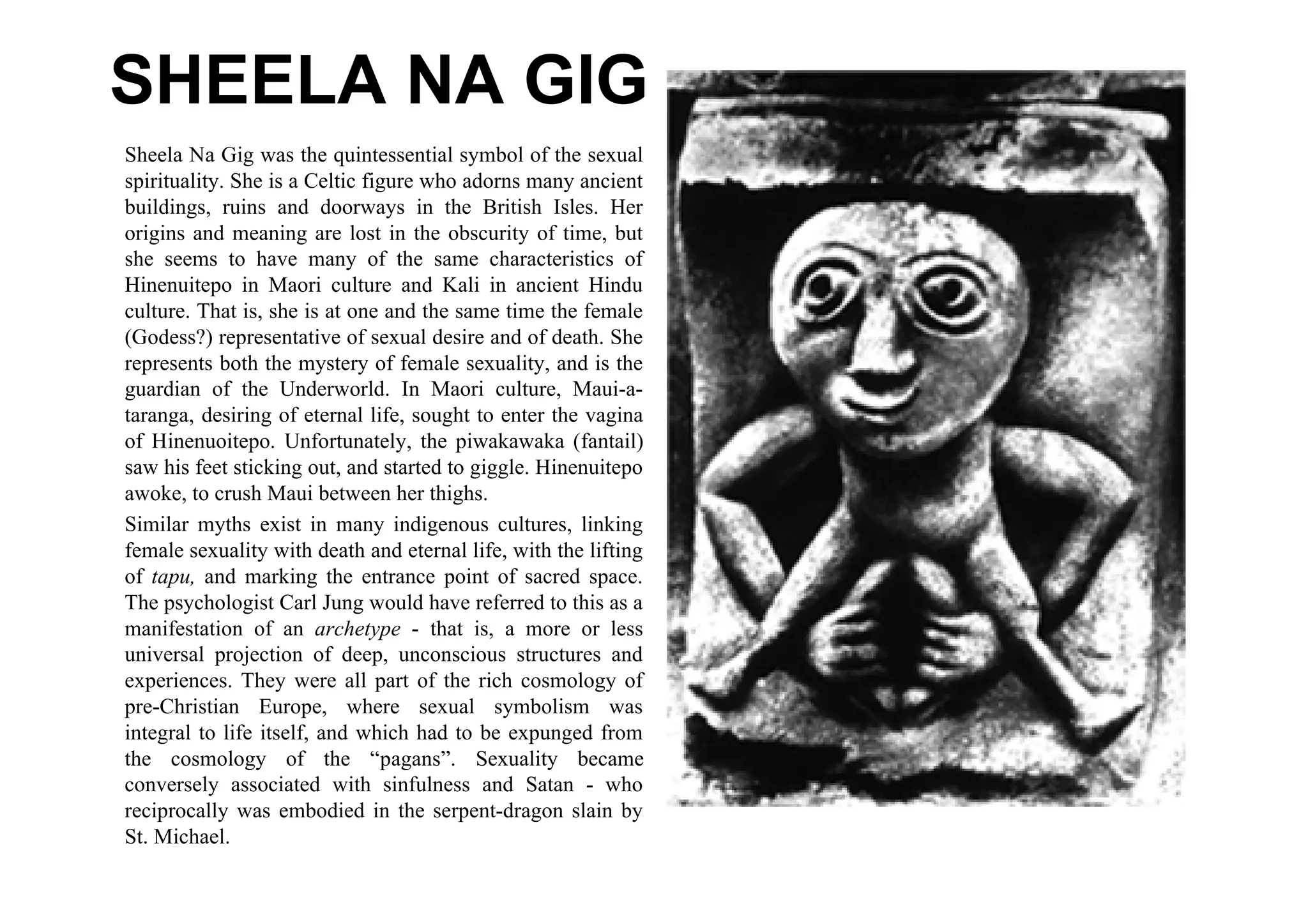 SHEELA NA GIG
Sheela Na Gig was the quintessential symbol of the sexual
spirituality. She is a Celtic figure who adorns many ancient
buildings, ruins and doorways in the British Isles. Her
origins and meaning are lost in the obscurity of time, but
she seems to have many of the same characteristics of
Hinenuitepo in Maori culture and Kali in ancient Hindu
culture. That is, she is at one and the same time the female
(Godess?) representative of sexual desire and of death. She
represents both the mystery of female sexuality, and is the
guardian of the Underworld. In Maori culture, Maui-a-
taranga, desiring of eternal life, sought to enter the vagina
of Hinenuoitepo. Unfortunately, the piwakawaka (fantail)
saw his feet sticking out, and started to giggle. Hinenuitepo
awoke, to crush Maui between her thighs.
Similar myths exist in many indigenous cultures, linking
female sexuality with death and eternal life, with the lifting
of tapu, and marking the entrance point of sacred space.
The psychologist Carl Jung would have referred to this as a
manifestation of an archetype - that is, a more or less
universal projection of deep, unconscious structures and
experiences. They were all part of the rich cosmology of
pre-Christian Europe, where sexual symbolism was
integral to life itself, and which had to be expunged from
the cosmology of the “pagans”. Sexuality became
conversely associated with sinfulness and Satan - who
reciprocally was embodied in the serpent-dragon slain by
St. Michael.
 