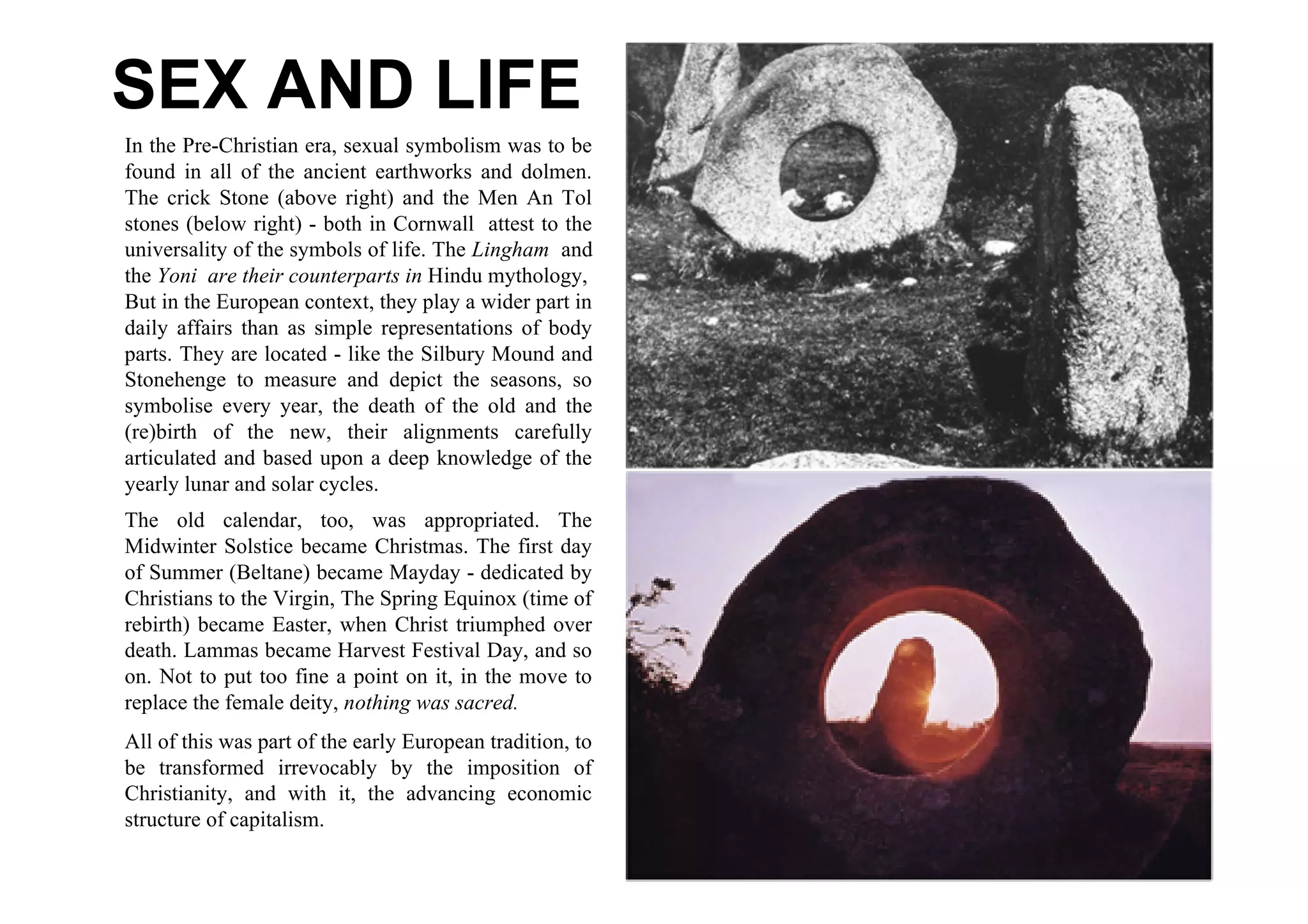 SEX AND LIFE
In the Pre-Christian era, sexual symbolism was to be
found in all of the ancient earthworks and dolmen.
The crick Stone (above right) and the Men An Tol
stones (below right) - both in Cornwall attest to the
universality of the symbols of life. The Lingham and
the Yoni are their counterparts in Hindu mythology,
But in the European context, they play a wider part in
daily affairs than as simple representations of body
parts. They are located - like the Silbury Mound and
Stonehenge to measure and depict the seasons, so
symbolise every year, the death of the old and the
(re)birth of the new, their alignments carefully
articulated and based upon a deep knowledge of the
yearly lunar and solar cycles.
The old calendar, too, was appropriated. The
Midwinter Solstice became Christmas. The first day
of Summer (Beltane) became Mayday - dedicated by
Christians to the Virgin, The Spring Equinox (time of
rebirth) became Easter, when Christ triumphed over
death. Lammas became Harvest Festival Day, and so
on. Not to put too fine a point on it, in the move to
replace the female deity, nothing was sacred.
All of this was part of the early European tradition, to
be transformed irrevocably by the imposition of
Christianity, and with it, the advancing economic
structure of capitalism.
 