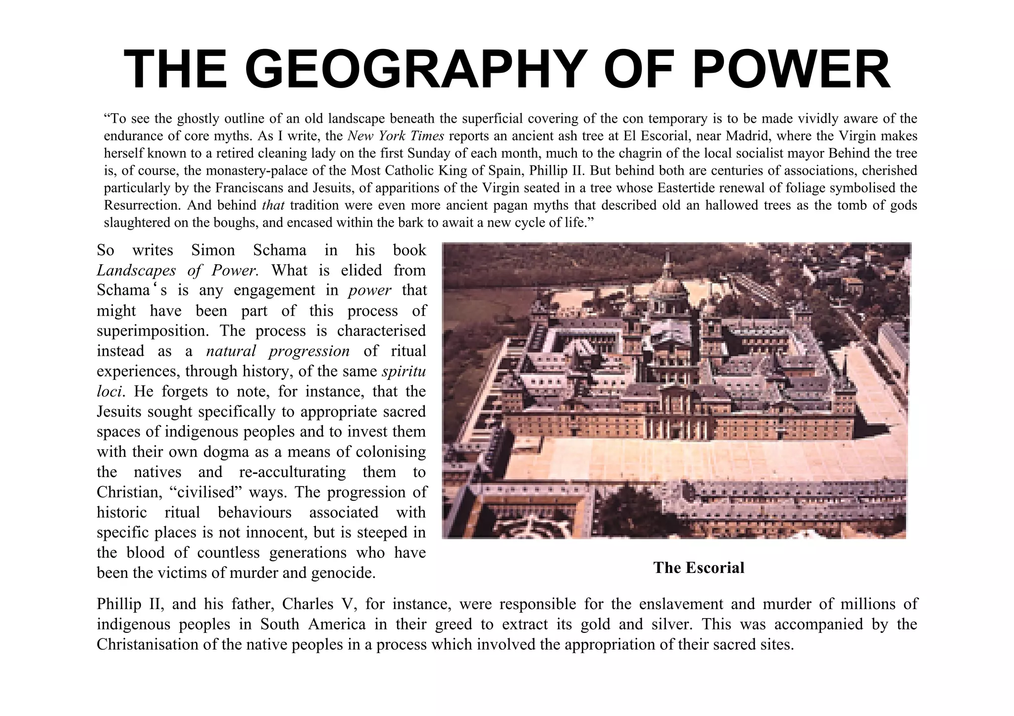 THE GEOGRAPHY OF POWER
 “To see the ghostly outline of an old landscape beneath the superficial covering of the con temporary is to be made vividly aware of the
 endurance of core myths. As I write, the New York Times reports an ancient ash tree at El Escorial, near Madrid, where the Virgin makes
 herself known to a retired cleaning lady on the first Sunday of each month, much to the chagrin of the local socialist mayor Behind the tree
 is, of course, the monastery-palace of the Most Catholic King of Spain, Phillip II. But behind both are centuries of associations, cherished
 particularly by the Franciscans and Jesuits, of apparitions of the Virgin seated in a tree whose Eastertide renewal of foliage symbolised the
 Resurrection. And behind that tradition were even more ancient pagan myths that described old an hallowed trees as the tomb of gods
 slaughtered on the boughs, and encased within the bark to await a new cycle of life.”
So writes Simon Schama in his book
Landscapes of Power. What is elided from
Schamaʻs is any engagement in power that
might have been part of this process of
superimposition. The process is characterised
instead as a natural progression of ritual
experiences, through history, of the same spiritu
loci. He forgets to note, for instance, that the
Jesuits sought specifically to appropriate sacred
spaces of indigenous peoples and to invest them
with their own dogma as a means of colonising
the natives and re-acculturating them to
Christian, “civilised” ways. The progression of
historic ritual behaviours associated with
specific places is not innocent, but is steeped in
the blood of countless generations who have
been the victims of murder and genocide.                                                        The Escorial

Phillip II, and his father, Charles V, for instance, were responsible for the enslavement and murder of millions of
indigenous peoples in South America in their greed to extract its gold and silver. This was accompanied by the
Christanisation of the native peoples in a process which involved the appropriation of their sacred sites.
 
